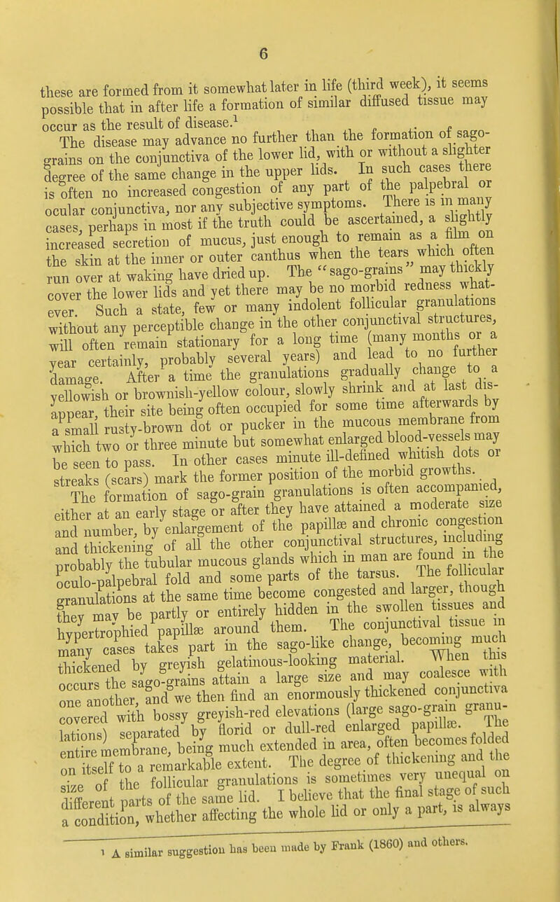 these are formed from it somewhat later in life (third week), it seems possible that in after life a formation of similar diffused tissue may occur as the result of disease.1 The disease may advance no further than the formation of sago- grains on the conjunctiva of the lower lid with or without a slighter degree of the same change in the upper lids. In such cases there isgoften no increased congestion of any part of the palpebral or ocular conjunctiva, nor any subjective symptoms. There is m many c S perhaps in most if the truth could be ascertained a sight y increased secretion of mucus, just enough to remain a, a. him on the skin at the inner or outer canthus when the tears which often un over at waking havedriedup. The «sago-grams » may thickly cover the lower lids and yet there may be no morbid redness what- ever Such a state, few or many indolent folhcular granulations without any perceptible change in the other conjunctival structures whl often 'reW stationary for a long time \™7™^«£ year certainly, probably several years) and lead to no fu ther damage. After a time the granulations gradually change ta velbwish or brownish-yellow colour, slowly shrink and at last dis- Celr their site being often occupied for some time afterwards by aPsma 1 ru ty-brown dot or pucker in the mucous membrane from wS two or three minute but somewhat enlarged blood-vessels may be seen to pass. In other cases minute ill-defined whitish dots or streaks scars) mark the former position of the morbid growths, ^formation of sago-grain granulations is often accompanied either at an early stage or after they have attained a moderate size and number by eSafgement of the papilla and chronic congestion and Hcken ng7 of all the other conjunctival structures, mcludmg orobablv the tubular mucous glands which m man are found m the STmlnebral fold and some parts of the tarsus. The folhcular time become congested and larger, though they mav be partly or entirely hidden in the swollen tissues and hvpeShld^apk around them. The conjunctival tissue m m'any cat del part in the sago-like change. becoming mud thickened by greyish gelatinous-looking material. When tins nccnTtL sago grains attain a large size and may coalesce with Te another andgwe then find an enormously thickened conjunctiva ve ed wTth bossy greyish-red elevations (large sago-gram granu- Mions separated by florid or dull-red enlarged papilla. The en ire meSane! being much extended in area, often becomes folded ont eTf t o remarkable extent. The degree of thickening and the TJ nf the follicular granulations is sometimes very unequal on i ff I mils of the same lid. I believe that the final stage of such ^S^r Xting the whole lid or only a part, is always r78^^^Tha8 been made by Prank ^mZ^m.