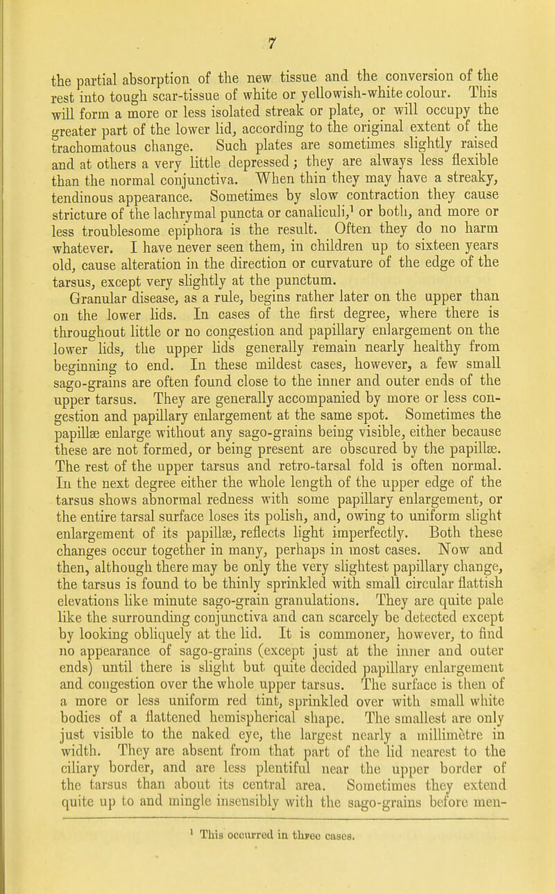 the partial absorption of the new tissue and the conversion of the rest into tough scar-tissue of white or yellowish-white colour. This will form a more or less isolated streak or plate, or will occupy the greater part of the lower lid, according to the original extent of the trachomatous change. Such plates are sometimes slightly raised and at others a very little depressed; they are always less flexible than the normal conjunctiva. When thin they may have a streaky, tendinous appearance. Sometimes by slow contraction they cause stricture of the lachrymal puncta or canaliculi,1 or both, and more or less troublesome epiphora is the result. Often they do no harm whatever. I have never seen them, in children up to sixteen years old, cause alteration in the direction or curvature of the edge of the tarsus, except very slightly at the punctum. Granular disease, as a rule, begins rather later on the upper than on the lower lids. In cases of the first degree, where there is throughout little or no congestion and papillary enlargement on the lower lids, the upper lids generally remain nearly healthy from beginning to end. In these mildest cases, however, a few small sago-grains are often found close to the inner and outer ends of the upper tarsus. They are generally accompanied by more or less con- gestion and papillary enlargement at the same spot. Sometimes the papillae enlarge without any sago-grains being visible, either because these are not formed, or being present are obscured by the papillee. The rest of the upper tarsus and retro-tarsal fold is often normal. In the next degree either the whole length of the upper edge of the tarsus shows abnormal redness with some papillary enlargement, or the entire tarsal surface loses its polish, and, owing to uniform slight enlargement of its papillae, reflects light imperfectly. Both these changes occur together in many, perhaps in most cases. Now and then, although there may be only the very slightest papillary change, the tarsus is found to be thinly sprinkled with small circular flattish elevations like minute sago-grain granulations. They are quite pale like the surrounding conjunctiva and can scarcely be detected except by looking obliquely at the lid. It is commoner, however, to find no appearance of sago-grains (except just at the inner and outer ends) until there is slight but quite decided papillary enlargement and congestion over the whole upper tarsus. The surface is then of a more or less uniform red tint, sprinkled over with small white bodies of a flattened hemispherical shape. The smallest are only just visible to the naked eye, the largest nearly a millimetre in width. They are absent from that part of the. lid nearest to the ciliary border, and are less plentiful near the upper border of the tarsus than about its central area. Sometimes they extend quite up to and mingle insensibly with the sago-grains before men- This occurred in thpoc cases.