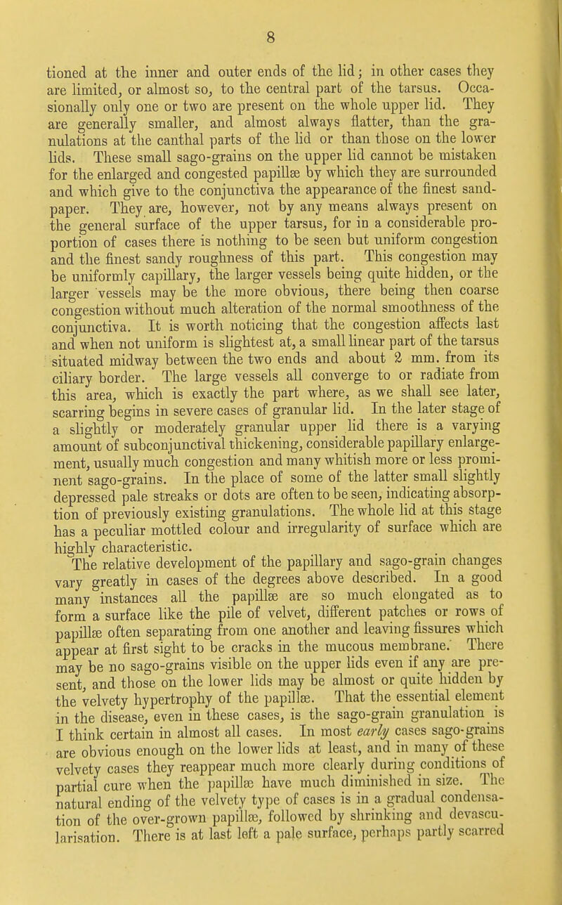 tioned at the inner and outer ends of the lid; in other cases they are limited, or almost so, to the central part of the tarsus. Occa- sionally only one or two are present on the whole upper lid. They are generally smaller, and almost always flatter, than the gra- nulations at the canthal parts of the lid or than those on the lower lids. These small sago-grains on the upper lid cannot be mistaken for the enlarged and congested papillae by which they are surrounded and which give to the conjunctiva the appearance of the finest sand- paper. They are, however, not by any means always present on the general surface of the upper tarsus, for in a considerable pro- portion of cases there is nothing to be seen but uniform congestion and the finest sandy roughness of this part. This congestion may be uniformly capillary, the larger vessels being quite hidden, or the larger vessels may be the more obvious, there being then coarse congestion without much alteration of the normal smoothness of the conjunctiva. It is worth noticing that the congestion affects last and when not uniform is slightest at, a small linear part of the tarsus situated midway between the two ends and about 2 mm. from its ciliary border. The large vessels all converge to or radiate from this area, which is exactly the part where, as we shall see later, scarring begins in severe cases of granular lid. In the later stage of a slightly or moderately granular upper lid there is a varying amount of subconjunctival thickening, considerable papillary enlarge- ment, usually much congestion and many whitish more or less promi- nent sago-grains. In the place of some of the latter small slightly depressed pale streaks or dots are often to be seen, indicating absorp- tion of previously existing granulations. The whole lid at this stage has a peculiar mottled colour and irregularity of surface which are highly characteristic. The relative development of the papillary and sago-grain changes vary greatly in cases of the degrees above described. In a good many instances all the papillse are so much elongated as to form a surface like the pile of velvet, different patches or rows of papillse often separating from one another and leaving fissures which appear at first sight to be cracks in the mucous membrane.' There may be no sago-grains visible on the upper lids even if any are pre- sent, and those on the lower lids may be almost or quite hidden by the velvety hypertrophy of the papillae. That the essential element in the disease, even in these cases, is the sago-grain granulation _ is I think certain in almost all cases. In most early cases sago-grains are obvious enough on the lower lids at least, and in many of these velvety cases they reappear much more clearly during conditions^of partial cure when the papillse have much diminished in size. The natural ending of the velvety type of cases is in a gradual condensa- tion of the over-grown papillse, followed by shrinking and devascu- larisation. There is at last left a pale surface, perhaps partly scarred