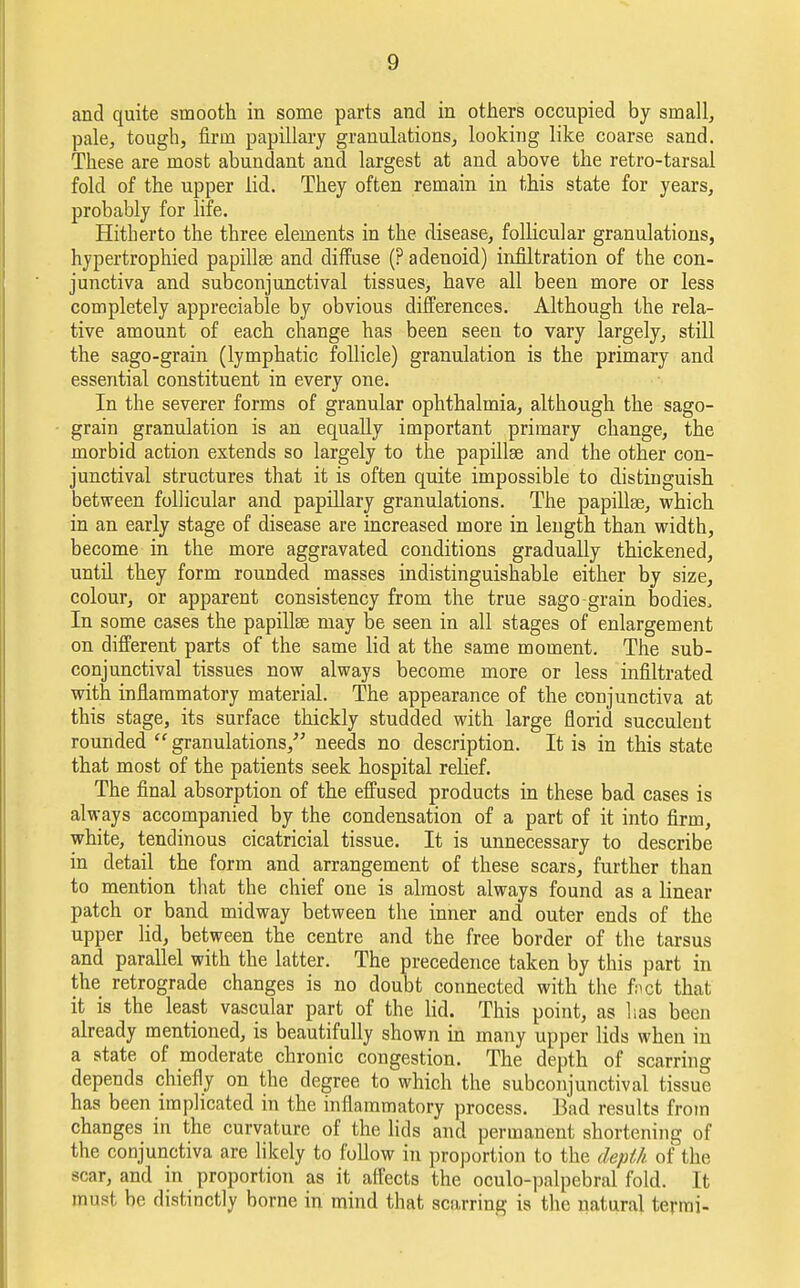 and quite smooth in some parts and in others occupied by small, pale, tough, fii-m papillary granulations, looking like coarse sand. These are most abundant and largest at and above the retro-tarsal fold of the upper lid. They often remain in this state for years, probably for life. Hitherto the three elements in the disease, follicular granulations, hypertrophied papillae and diffuse (? adenoid) infiltration of the con- junctiva and subconjunctival tissues, have all been more or less completely appreciable by obvious differences. Although the rela- tive amount of each change has been seen to vary largely, still the sago-grain (lymphatic follicle) granulation is the primary and essential constituent in every one. In the severer forms of granular ophthalmia, although the sago- grain granulation is an equally important primary change, the morbid action extends so largely to the papillae and the other con- junctival structures that it is often quite impossible to distinguish between follicular and papillary granulations. The papillae, which in an early stage of disease are increased more in length than width, become in the more aggravated conditions gradually thickened, until they form rounded masses indistinguishable either by size, colour, or apparent consistency from the true sago-grain bodies, In some cases the papillae may be seen in all stages of enlargement on different parts of the same lid at the same moment. The sub- conjunctival tissues now always become more or less infiltrated with inflammatory material. The appearance of the conjunctiva at this stage, its surface thickly studded with large florid succulent rounded granulations, needs no description. It is in this state that most of the patients seek hospital relief. The final absorption of the effused products in these bad cases is always accompanied by the condensation of a part of it into firm, white, tendinous cicatricial tissue. It is unnecessary to describe in detail the form and arrangement of these scars, further than to mention that the chief one is almost always found as a linear patch or band midway between the inner and outer ends of the upper lid, between the centre and the free border of the tarsus and parallel with the latter. The precedence taken by this part in the retrograde changes is no doubt connected with the fret that it is the least vascular part of the lid. This point, as has been already mentioned, is beautifully shown in many upper lids when in a state of moderate chronic congestion. The depth of scarring depends chiefly on the degree to which the subconjunctival tissue has been implicated in the inflammatory process. Bad results from changes in the curvature of the lids and permanent shortening of the conjunctiva are likely to follow in proportion to the depth of the scar, and in proportion as it affects the oculo-palpebral fold. It must be distinctly borne in mind that scarring is the natural termi-