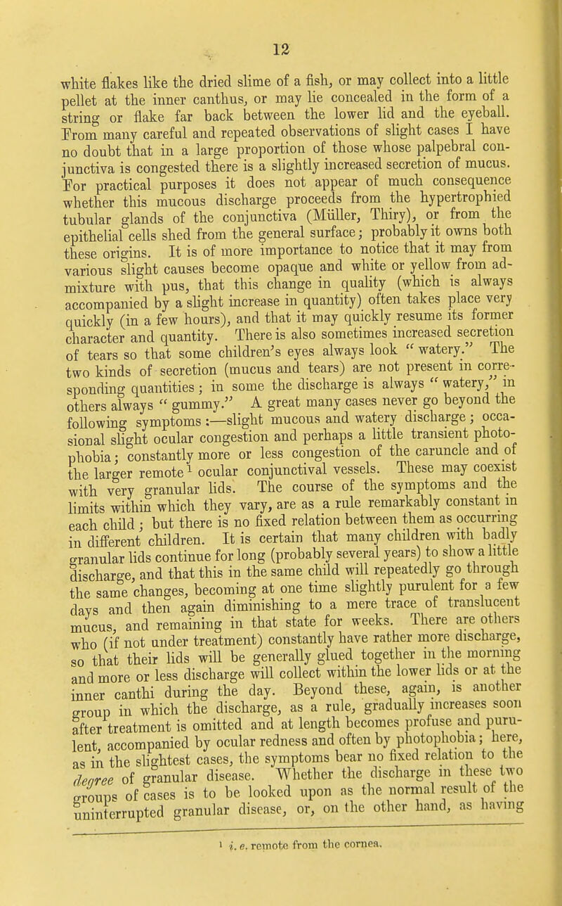 white flakes like the dried slime of a fish, or may collect into a little pellet at the inner canthus, or may lie concealed in the form of a string or flake far back between the lower lid and the eyeball. Prom many careful and repeated observations of slight cases I have no doubt that in a large proportion of those whose palpebral con- junctiva is congested there is a slightly increased secretion of mucus. For practical purposes it does not appear of much consequence whether this mucous discharge proceeds from the hypertrophied tubular glands of the conjunctiva (Miiller, Thiry), or from the epithelial cells shed from the general surface; probably it owns both these origins. It is of more importance to notice that it may from various slight causes become opaque and white or yellow from ad- mixture with pus, that this change in quality (which is always accompanied by a slight increase in quantity) often takes place very quickly (in a few hours), and that it may quickly resume its former character and quantity. There is also sometimes increased secretion of tears so that some children's eyes always look  watery.' The two kinds of secretion (mucus and tears) are not present in corre- sponding quantities ; in some the discharge is always  watery, in others always  gummy. A great many cases never go beyond the following symptoms :—slight mucous and watery discharge ; occa- sional slight ocular congestion and perhaps a little transient photo- phobia; constantly more or less congestion of the caruncle and ot the larger remote1 ocular conjunctival vessels. These may coexist with very granular lids. The course of the symptoms and the limits within which they vary, are as a rule remarkably constant m each child ■ but there is no fixed relation between them as occurring in different children. It is certain that many children with badly granular lids continue for long (probably several years) to show a little discharge, and that this in the same child will repeatedly go through the same changes, becoming at one time slightly purulent for a few davs and then again diminishing to a mere trace of translucent mucus, and remaining in that state for weeks. There are others who (if not under treatment) constantly have rather more discharge, so that their lids will be generally glued together m the morning and more or less discharge will collect within the lower lids or at the inner canthi during the day. Beyond these, again, is another group in which the discharge, as a rule, gradually increases soon after treatment is omitted and at length becomes profuse and puru- lent accompanied by ocular redness and often by photophobia; here, as in the slightest cases, the symptoms bear no fixed relation to the rlearee of gFanular disease. Whether the discharge m these two groups of Hases is to be looked upon as the normal result of the uninterrupted granular disease, or, on the other hand, as having i i.e. remote from the cornea.