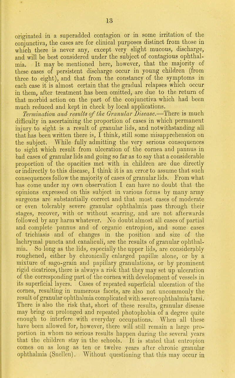 originated in a superadded contagion or in some irritation of the conjunctiva, the cases are for clinical purposes distinct from those in which there is never any, except very slight mucous, discharge, and will be best considered under the subject of contagious ophthal- mia. It may be mentioned here, however, that the majority of these cases of persistent discharge occur in young children (from three to eight), and that from the constancy of the symptoms in each case it is almost certain that the gradual relapses which occur in them, after treatment has been omitted, are due to the return of that morbid action on the part of the conjunctiva which had been much reduced and kept in check by local applications. Termination and results of the Granular Disease.—There is much difficulty in ascertaining the proportion of cases in which permanent injury to sight is a result of granular lids, and notwithstanding all that has been written there is, I think, still some misapprehension on the subject. While fully admitting the very serious consequences to sight which result from ulceration of the cornea and pannus in bad cases of granular lids and going so far as to say that a considerable proportion of the opacities met with in children are due directly or indirectly to this disease, I think it is an error to assume that such consequences follow the majority of cases of granular lids. Erom what has come under my own observation I can have no doubt that the opinions expressed on this subject in various forms by many army surgeons are substantially correct and that most cases of moderate or even tolerably severe granular ophthalmia pass through their stages, recover, with or without scarring, and are not afterwards followed by any harm whatever. No doubt almost all cases of partial and complete pannus and of organic entropion, and some cases of trichiasis and of changes in the position and size of the lachrymal puncta and canaliculi, are the results of granular ophthal- mia. So long as the lids, especially the upper lids, are considerably roughened, either by chronically enlarged papillae alone, or by a mixture of sago-grain and papillary granulations, or by prominent rigid cicatrices, there is always a risk that they may set up ulceration of the corresponding part of the cornea with development of vessels in its superficial layers. Cases of repeated superficial ulceration of the cornea, resulting in numerous facets, are also not uncommonly the result of granular ophthalmia complicated with severe ophthalmia tarsi. There is also the risk that, short of these results, granular disease may bring on prolonged and repeated photophobia of a degree quite enough to interfere with everyday occupations. When all these have been allowed for, however, there will still remain a large pro- portion in whom no serious results happen during the several years that the children stay in the schools. It is stated that entropion comes on as long as ten or twelve years after chronic granular ophthalmia (Snellen). Without questioning that this may occur in