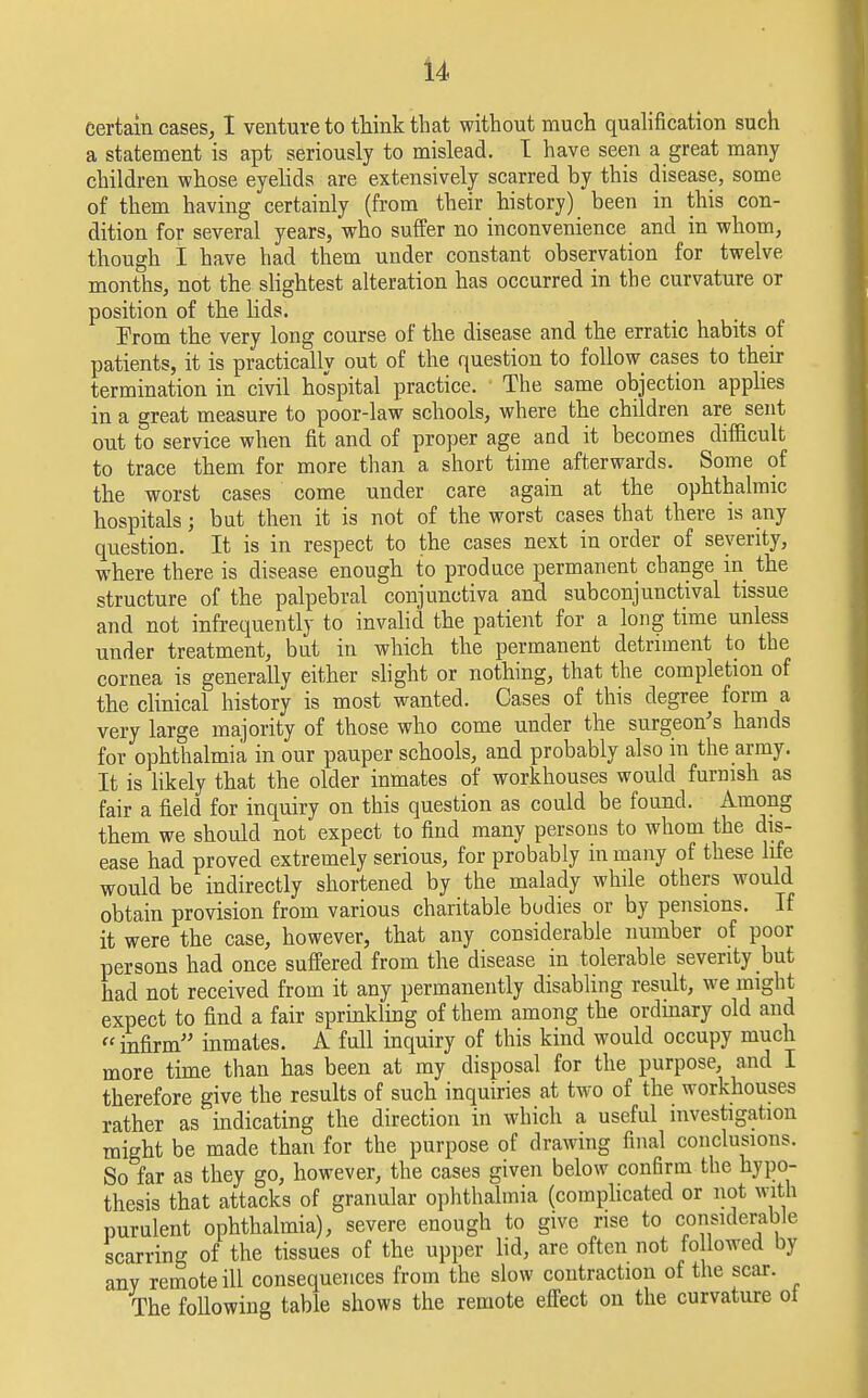 Certain cases, I venture to think that without much qualification such a statement is apt seriously to mislead. I have seen a great many children whose eyelids are extensively scarred by this disease, some of them having certainly (from their history) been in this con- dition for several years, who suffer no inconvenience and in whom, though I have had them under constant observation for twelve months, not the slightest alteration has occurred in the curvature or position of the lids. From the very long course of the disease and the erratic habits of patients, it is practically out of the question to follow cases to their termination in civil hospital practice. The same objection applies in a great measure to poor-law schools, where the children are sent out to service when fit and of proper age and it becomes difficult to trace them for more than a short time afterwards. Some of the worst cases come under care again at the ophthalmic hospitals; bat then it is not of the worst cases that there is any question. It is in respect to the cases next in order of severity, where there is disease enough to produce permanent change in the structure of the palpebral conjunctiva and subconjunctival tissue and not infrequently to invalid the patient for a long time unless under treatment, but in which the permanent detriment to the cornea is generally either slight or nothing, that the completion of the clinical history is most wanted. Cases of this degree form a very large majority of those who come under the surgeon's hands for ophthalmia in our pauper schools, and probably also iu the army. It is likely that the older inmates of workhouses would furnish as fair a field for inquiry on this question as could be found. Among them we should not expect to find many persons to whom the dis- ease had proved extremely serious, for probably in many of these life would be indirectly shortened by the malady while others would obtain provision from various charitable bodies or by pensions. If it were the case, however, that any considerable number of poor persons had once suffered from the disease in tolerable severity but had not received from it any permanently disabling result, we might expect to find a fair sprinkling of them among the ordinary old and  infirm inmates. A fall inquiry of this kind would occupy much more time than has been at my disposal for the purpose, and I therefore give the results of such inquiries at two of the workhouses rather as indicating the direction in which a useful investigation might be made than for the purpose of drawing final conclusions. So far as they go, however, the cases given below confirm the hypo- thesis that attacks of granular ophthalmia (complicated or not with purulent ophthalmia), severe enough to give rise to considerable scarring of the tissues of the upper lid, are often not fo lowed by any remote ill consequences from the slow contraction of the scar. The following table shows the remote effect on the curvature ol