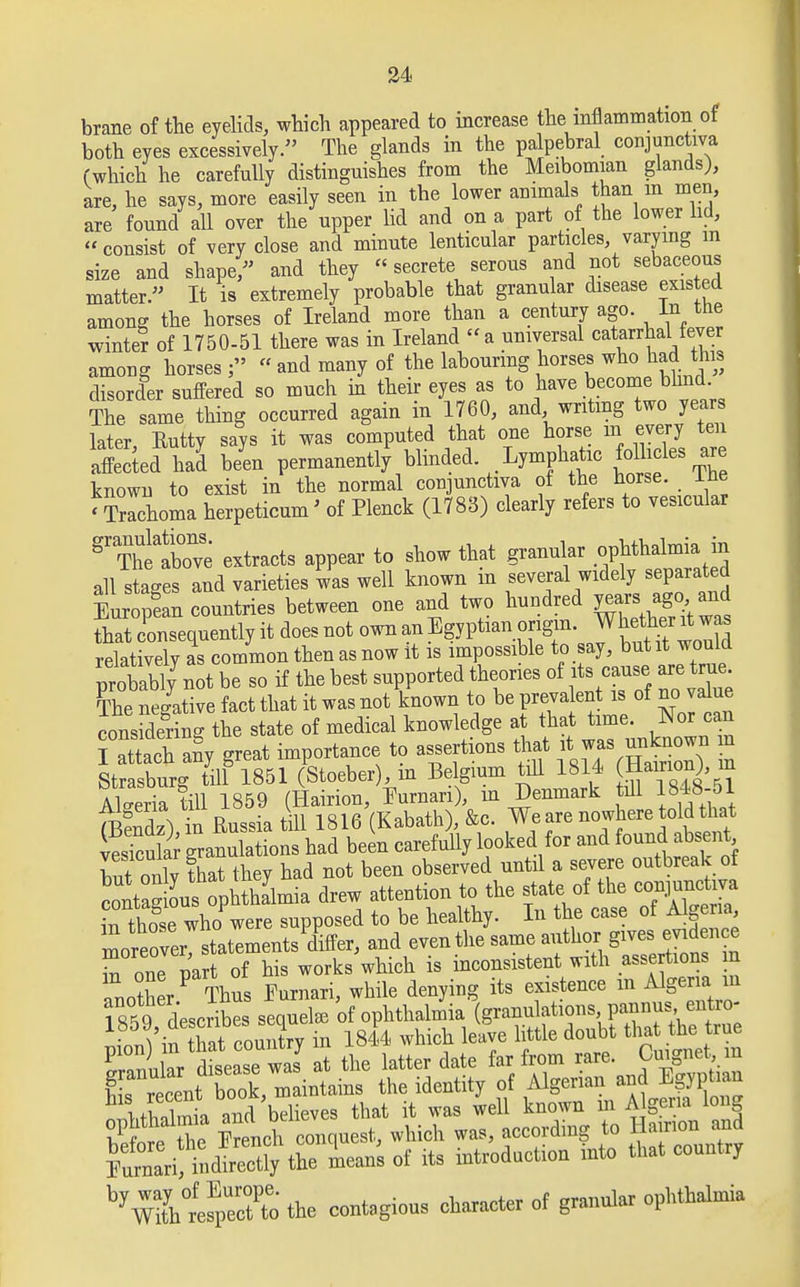 brane of the eyelids, which appeared to increase the inflammation of both eyes excessively. The glands in the palpebral conjunctiva (which he carefully distinguishes from the Meibomian glands), are, he says, more easily seen in the lower animals than m men, are found all over the upper lid and on a part of the lower lid,  consist of very close and minute lenticular particles, varying in size and shape/' and they «secrete serous and not sebaceous matter. It is extremely probable that granular disease existed among the horses of Ireland more than a century ago. In the white? of 1750-51 there was in Ireland a universal catarrhaUever among horses « and many of the labouring horses who had this disorder suffered so much in their eyes as to have become blmd The same thing occurred again in 1760, and writing two years later Eutty says it was computed that one horse in every ten atcted had b/en permanently' blinded Lymphatic follicles are known to exist in the normal conjunctiva of the horse, ine 'Trachoma herpeticum' of Plenck (1783) clearly refers to vesicular gr ThtaWe extracts appear to show that granular ophthalmia in all stages and varieties was well known m several widely separated Europfan countries between one and two hundred ^W^ that consequently it does not own an Egyptian origin• Whetot™ relatively as common then as now it is impossible to say, but it would probably not be so if the best supported theories of its cause are true Cnegative fact that it was not known to be present is of no value consSng the state of medical knowledge at that time. Nor can I attach an> great importance to assertions Art i. was unkn wn m Strasburg till 1851 (Stoeber , m Belgium till 1814 Hamon), in Algeria till 1859 (Hairion, Eurnan), m Denmark till 1848-01 (BeS in Russia till 1816 (Kabath), &c. We are nowhere told that vesTcu ar granulations had been carefully looked for and found absent w nnlv that thev had not been observed until a severe outbreak of S^S^m2£ drew attention to the state of the conjunctiva inthoSse Xwere supposed to be healthy. In the case of Algeria Ireoveryltements differ, and even the same author gives, evid en ce r one part of his works which is inconsistent with assertions m WW Thus Pumari, while denying its existence m Algeria m Kri>Sy the Lan's of its introduction into that country ^W^efpeoHo the contagious character of granular ophthalmia