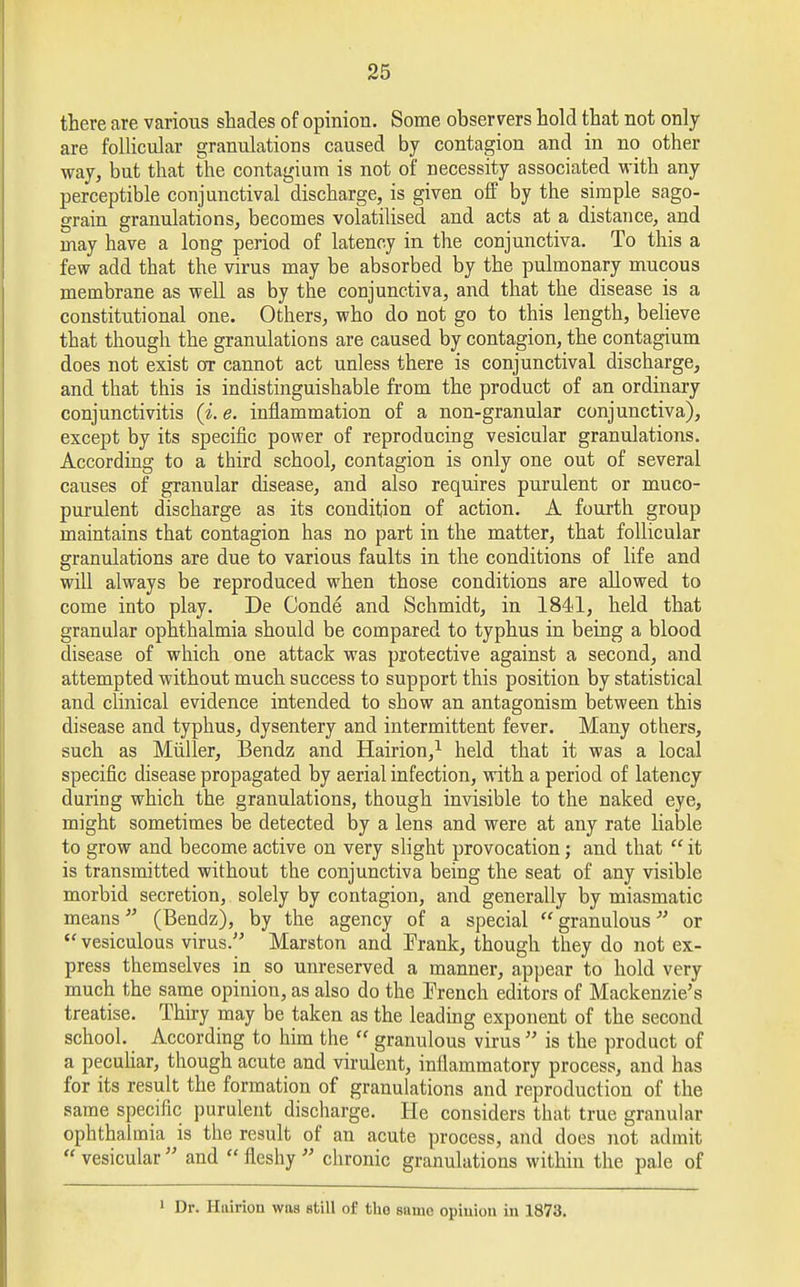 there are various shades of opinion. Some observers hold that not only- are follicular granulations caused by contagion and in no other way, but that the contagiura is not of necessity associated with any- perceptible conjunctival discharge, is given off by the simple sago- grain granulations, becomes volatilised and acts at a distance, and may have a long period of latency in the conjunctiva. To this a few add that the virus may be absorbed by the pulmonary mucous membrane as well as by the conjunctiva, and that the disease is a constitutional one. Others, who do not go to this length, believe that though the granulations are caused by contagion, the contagium does not exist ox cannot act unless there is conjunctival discharge, and that this is indistinguishable from the product of an ordinary conjunctivitis (i. e. inflammation of a non-granular conjunctiva), except by its specific power of reproducing vesicular granulations. According to a third school, contagion is only one out of several causes of granular disease, and also requires purulent or muco- purulent discharge as its condition of action. A fourth group maintains that contagion has no part in the matter, that follicular granulations are due to various faults in the conditions of life and will always be reproduced when those conditions are allowed to come into play. De Conde and Schmidt, in 1841, held that granular ophthalmia should be compared to typhus in being a blood disease of which one attack was protective against a second, and attempted without much success to support this position by statistical and clinical evidence intended to show an antagonism between this disease and typhus, dysentery and intermittent fever. Many others, such as Miiller, Bendz and Hairion,1 held that it was a local specific disease propagated by aerial infection, with a period of latency during which the granulations, though invisible to the naked eye, might sometimes be detected by a lens and were at any rate liable to grow and become active on very slight provocation; and that  it is transmitted without the conjunctiva being the seat of any visible morbid secretion, solely by contagion, and generally by miasmatic means (Bendz), by the agency of a special  granulous or <e vesiculous virus. Marston and Frank, though they do not ex- press themselves in so unreserved a manner, appear to hold very much the same opinion, as also do the Trench editors of Mackenzie's treatise. Thiry may be taken as the leading exponent of the second school. According to him the  granulous virus  is the product of a peculiar, though acute and virulent, inflammatory process, and has for its result the formation of granulations and reproduction of the same specific purulent discharge. He considers that true granular ophthalmia is the result of an acute process, and does not admit  vesicular  and  fleshy  chronic granulations within the pale of 1 Dr. Hairion was still of the same opiuion in 1873.