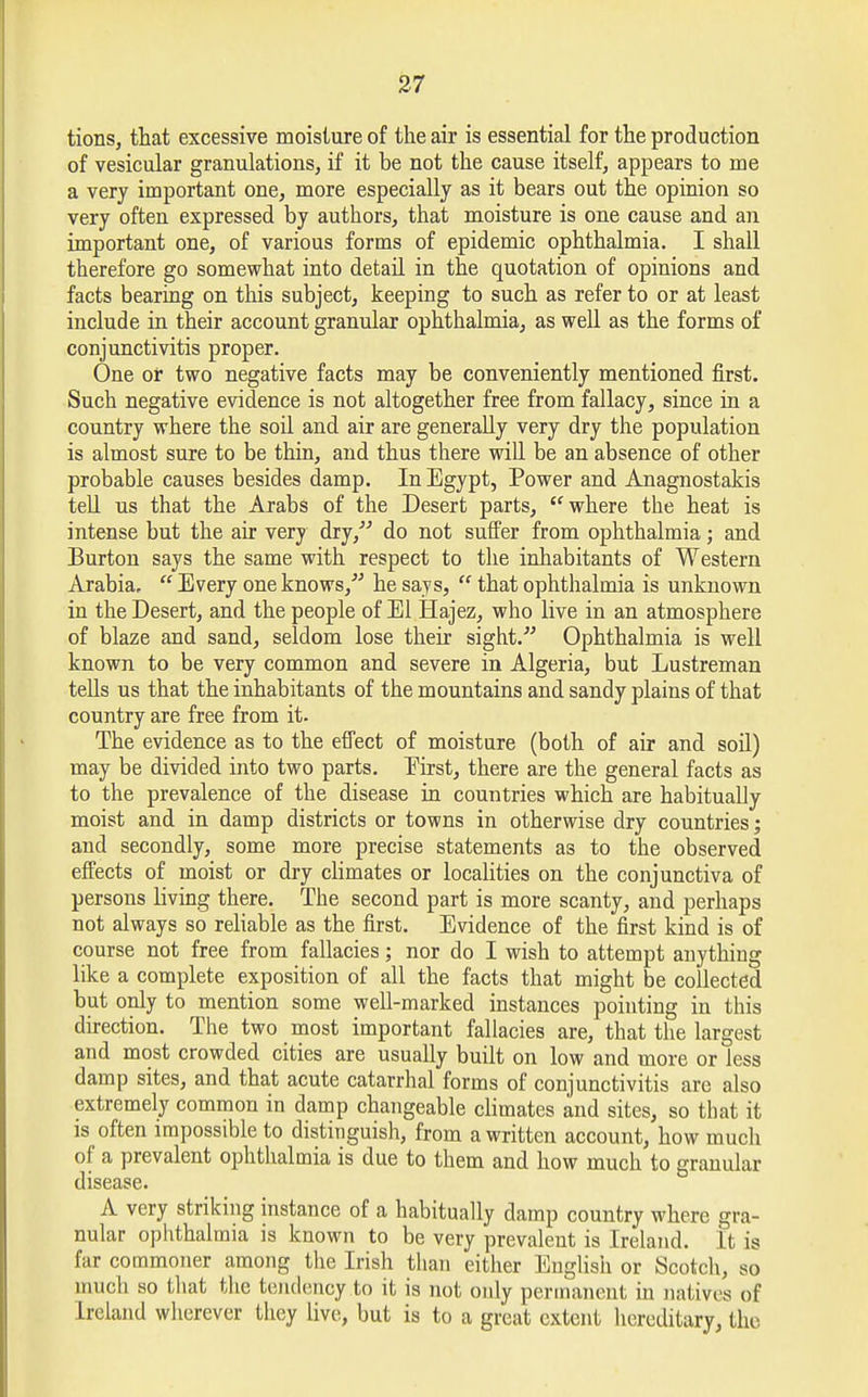 tions, that excessive moisture of the air is essential for the production of vesicular granulations, if it be not the cause itself, appears to me a very important one, more especially as it bears out the opinion so very often expressed by authors, that moisture is one cause and an important one, of various forms of epidemic ophthalmia. I shall therefore go somewhat into detail in the quotation of opinions and facts bearing on this subject, keeping to such as refer to or at least include in their account granular ophthalmia, as well as the forms of conjunctivitis proper. One or two negative facts may be conveniently mentioned first. Such negative evidence is not altogether free from fallacy, since in a country where the soil and air are generally very dry the population is almost sure to be thin, and thus there will be an absence of other probable causes besides damp. In Egypt, Power and Anagnostakis tell us that the Arabs of the Desert parts, where the heat is intense but the air very dry, do not suffer from ophthalmia; and Burton says the same with respect to the inhabitants of Western Arabia.  Every one knows/' he says,  that ophthalmia is unknown in the Desert, and the people of El Hajez, who live in an atmosphere of blaze and sand, seldom lose their sight. Ophthalmia is well known to be very common and severe in Algeria, but Lustreman tells us that the inhabitants of the mountains and sandy plains of that country are free from it. The evidence as to the effect of moisture (both of air and soil) may be divided into two parts. Eirst, there are the general facts as to the prevalence of the disease in countries which are habitually moist and in damp districts or towns in otherwise dry countries; and secondly, some more precise statements as to the observed effects of moist or dry climates or localities on the conjunctiva of persons living there. The second part is more scanty, and perhaps not always so reliable as the first. Evidence of the first kind is of course not free from fallacies; nor do I wish to attempt anything like a complete exposition of all the facts that might be collected but only to mention some well-marked instances pointing in this direction. The two most important fallacies are, that the largest and most crowded cities are usually built on low and more or less damp sites, and that acute catarrhal forms of conjunctivitis are also extremely common in damp changeable climates and sites, so that it is often impossible to distinguish, from a written account, how much of a prevalent ophthalmia is due to them and how much to granular disease. A very striking instance of a habitually damp country where gra- nular ophthalmia is known to be very prevalent is Ireland. I fc is far commoner among the Irish than either English or Scotch, so much so that the tendency to it is not only permanent in native of Ireland wherever they live, but is to a great extent hereditary, the