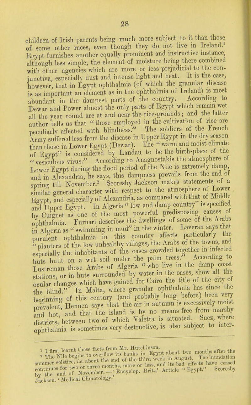 children of Irish parents being much more subject to it than those of some other races, even though they do not live m Ireland. E°rpt furnishes another equally prominent and instructive instance, although less simple, the element of moisture being there combined with other agencies which are more or less prejudicial to the con- junctiva, especially dust and intense light and heat. It is the case, however, that in Egypt ophthalmia (of which the granular disease is as important an element as in the ophthalmia of Ireland) is most abundant in the dampest parts of the country. According to Dewar and Power almost the only parts of Egypt which remain wet all the year round are at and near the rice-grounds; and the latter author tells us that those employed in the cultivation of rice are peculiarly affected with blindness. The soldiers of the Erench Army suffered less from the disease in Upper Egypt m the dry season than those in Lower Egypt (Dewar). The « warm and moist climate of E°rpt is considered by Landau to be the birth-place ot the  vesiculous virus. According to Anagnostakis the atmosphere ot Lower Egypt during the flood period of the Nile is extremely damp and in Alexandria, he says, this dampness prevails from the end ot spring till November.2 Scoresby Jackson makes statements ot a simikr general character with respect to the atmosphere of Lower Egypt, and especially of Alexandria, as compared with that ot Middle and Upper Egypt. In Algeria  low and damp country is specified by Cuignet as one of the most powerful predisposing causes ot ophthalmia. Eurnari describes the dwellings of some of the Arabs in Algeria as « swimming in mud in the winter Laveran says that purulent ophthalmia in this country affects particularly the  planters of the low unhealthy villages, the Arabs of the towns, and especially the inhabitants of the oases crowded together m infected bits built on a wet soil under the palm trees. According to Lustreman those Arabs of Algeria  who live m the damp, coa stations or in huts surrounded by water m the oases, show all the ocular changes which have gained for Cairo the title of the city of the blind. In Malta, where granular ophthalmia has since the beginning of this century (and probably long before) been very prevalent, Hennen says that the air in autumn is excessively moist and hot, and that the island is by no means free from marshy d^ri ts between two of which Yaletta is situated^, Suez, where ophthalmia is sometimes very destructive, is also subject to inter- .unn.evs^stioe.i, about tbe»d ^ iUn^ m Au ^ ^ rlr^TZ^^^V. BnW Article Egypt Jackson. ' Moclical Climatology.'
