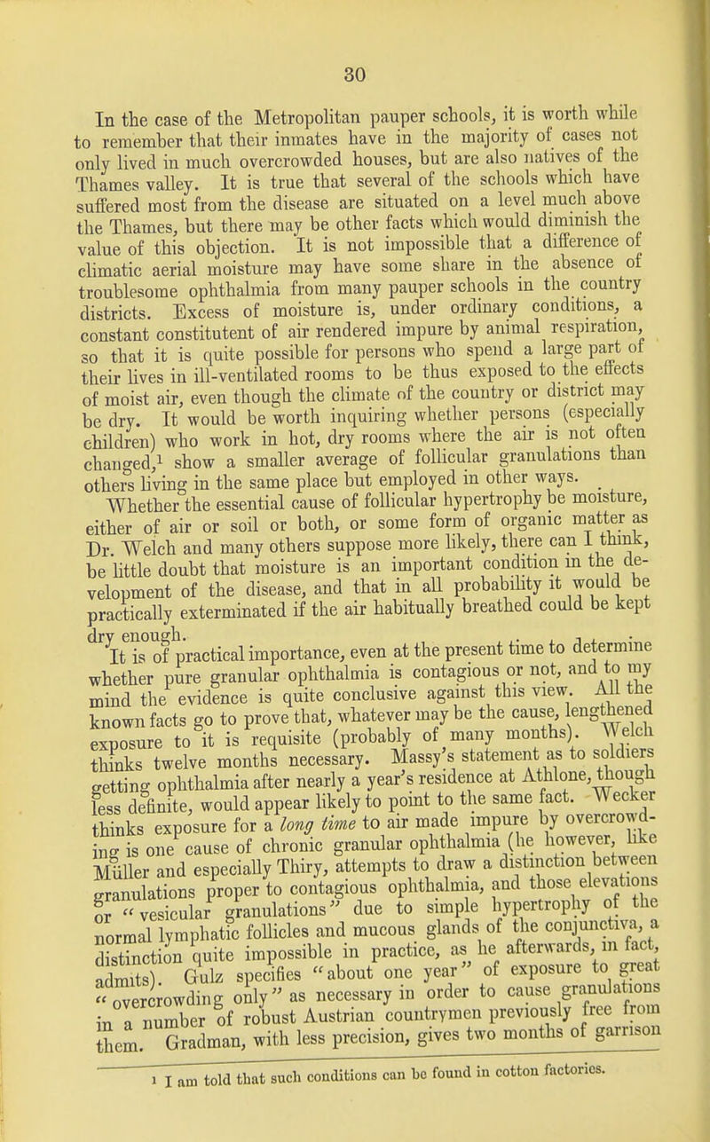 In the case of the Metropolitan pauper schools, it is worth while to remember that their inmates have in the majority of cases not only lived in much overcrowded houses, but are also natives of the Thames valley. It is true that several of the schools which have suffered most from the disease are situated on a level much above the Thames, but there may be other facts which would dimmish the value of this objection. It is not impossible that a difference of climatic aerial moisture may have some share m the absence ot troublesome ophthalmia from many pauper schools m the country districts. Excess of moisture is, under ordinary conditions, a constant constitutent of air rendered impure by animal respiration so that it is quite possible for persons who spend a large part ot their lives in ill-ventilated rooms to be thus exposed to the effects of moist air, even though the climate of the country or district may be dry. It would be worth inquiring whether persons (especially children) who work in hot, dry rooms where the air is not often changed,1 show a smaller average of follicular granulations than others living in the same place but employed m other ways. _ Whether the essential cause of follicular hypertrophy be moisture, either of air or soil or both, or some form of organic matter as Dr Welch and many others suppose more likely, there can I think, be little doubt that moisture is an important condition m the de- velopment of the disease, and that in all probability it would be practically exterminated if the air habitually breathed could be kept dr It is° of practical importance, even at the present time to determine whether pure granular ophthalmia is contagious or not, and to my mind the evidence is quite conclusive against this view. All tne known facts go to prove that, whatever may be the cause engthened exposure to it is requisite (probably of many months). Welch thinks twelve months necessary. Masses statement as to soldiers getting ophthalmia after nearly a year's residence at Athlone, though less definite, would appear likely to point to the same fact. Wecker thinks exposure for a long time to air made impure by overcrowd- ing is one cause of chronic granular ophthalmia (he however like MiLUer and especially Thiry, attempts to draw a distinction between granulations proper to contagious ophthalmia, and those elevations or vesicular granulations due to simple hypertrophy of the normal lymphatic follicles and mucous glands of the conjunctiva, a distinction quite impossible in practice, as he afterwards in fact fdS Gulz specifies about one year of exposure to great overLwding only as necessary in order to cause granulations in a number of robust Austrian countrymen previously free from Sem Gradman, with less precision, gives two months of garrison i I am told that such conditions can ho found in cotton factories.