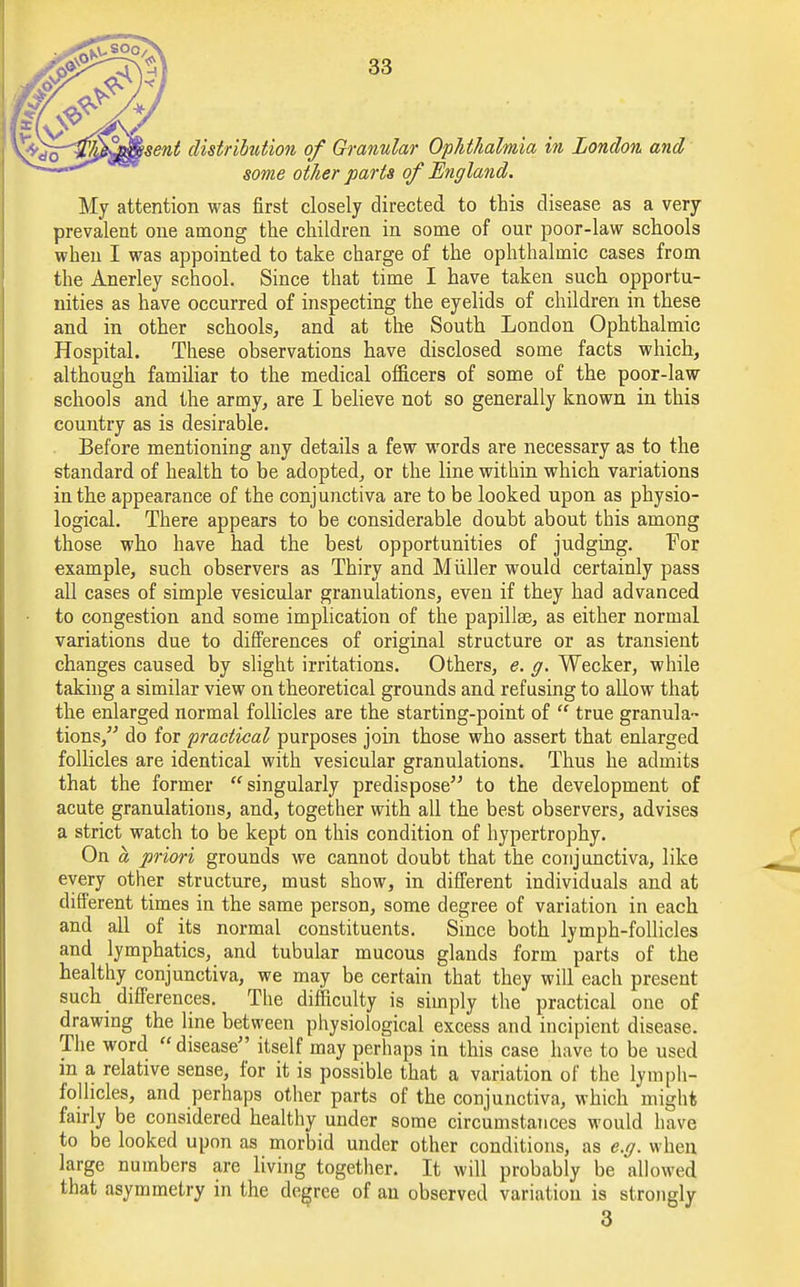 \sent distribution of Granular Ophthalmia in London and some other parts of England. My attention was first closely directed to this disease as a very prevalent one among the children in some of our poor-law schools when I was appointed to take charge of the ophthalmic cases from the Anerley school. Since that time I have taken such opportu- nities as have occurred of inspecting the eyelids of children in these and in other schools, and at the South London Ophthalmic Hospital. These observations have disclosed some facts which, although familiar to the medical officers of some of the poor-law schools and the army, are I believe not so generally known in this country as is desirable. Before mentioning any details a few words are necessary as to the standard of health to be adopted, or the line within which variations in the appearance of the conjunctiva are to be looked upon as physio- logical. There appears to be considerable doubt about this among those who have had the best opportunities of judging. For example, such observers as Thiry and Miiller would certainly pass all cases of simple vesicular granulations, even if they had advanced to congestion and some implication of the papillae, as either normal variations due to differences of original structure or as transient changes caused by slight irritations. Others, e. g. Wecker, while taking a similar view on theoretical grounds and refusing to allow that the enlarged normal follicles are the starting-point of  true granula- tions, do for practical purposes join those who assert that enlarged follicles are identical with vesicular granulations. Thus he admits that the former singularly predispose to the development of acute granulations, and, together with all the best observers, advises a strict watch to be kept on this condition of hypertrophy. On a priori grounds we cannot doubt that the conjunctiva, like every other structure, must show, in different individuals and at different times in the same person, some degree of variation in each and all of its normal constituents. Since both lymph-follicles and lymphatics, and tubular mucous glands form parts of the healthy conjunctiva, we may be certain that they will each present such differences. The difficulty is simply the practical one of drawing the line between physiological excess and incipient disease. The word  disease itself may perhaps in this case have to be used in a relative sense, for it is possible that a variation of the lymph- follicles, and perhaps other parts of the conjunctiva, which might fairly be considered healthy under some circumstances would have to be looked upon as morbid under other conditions, as e.g. when large numbers are living together. It will probably be allowed that asymmetry in the degree of an observed variation is strongly 3