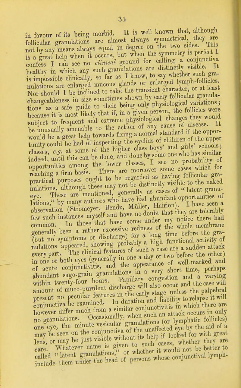 in favour of its being morbid. It is well known that, although fitt^ulaticaS are almost always ^f^%^ r^ not by anv means always equal in degree on the two sides, lhis Ia ereaThelp when it occurs, but when the symmetry is perfect I confess I can see no clinical ground for calling a conjunctiva Sthv in which any such granulations are distinctly visible. It ^ll^eticlj, so fagr as I know, to say whefljer motions are enlarged mucous glands or enlarged lymph-lollicies. Nor hould I be Sued to take the transient character or at least chanSXleness in size sometimes shown by early follicular granula- SMTSfe^oide to their being only physiological variations; tions as a sate gu ae i in a given person, the follicles were because it is most likely mat n, m a givci p Athev would subiect to frequent and extreme physiological changes theywouia reachmg a firm basis. Jtee ™ ™re° practical purposes ought to be re aru s ^ nulatious, although these may not be diatmctlyJisi common. Ln those tnao u^vo . , ^ j membrane generally been a ^ ^ before the gra- (but no symptoms or di*J\ ^ * functi0nal activity of nulations appeared, showing probably a hign every part. The cluneal features of such a ft other) in one or both eyes (generally in. one a^jj™ bwell.marked and of acute conjunctivitis, and the ^PP™ short ti pernaps abundant sago-gram granulafaons™\™?J[m and a Fvaryhig within twenty-four hours ^P^n^ occur and the case will amount of muco-purulent discharge w 1 also^occur present no peculiar features in.he.^fg^^,^^ wfll conjunctiva be examined. In d™^*^^ which there are however differ much from a ^^^^ocoor. in only no granulations. Occasionally, when nob an. a mdes) one eye, the minute vesicu ar f^^unafe ted e^e by the aid of a may be seen on the conjunctiva o ■ ^^Jed for with great lens, or may be just visible ^ou* Aether they are care. Whatever name is. given to such «ue , ^ better ^^JSfiZ& o?^^ whose conjunctival lymph-