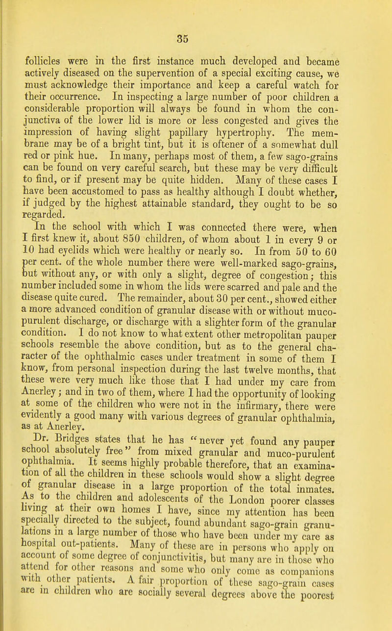 follicles were in the first instance much developed and became actively diseased on the supervention of a special exciting cause, we must acknowledge their importance and keep a careful watch for their occurrence. In inspecting a large number of poor children a considerable proportion will always be found in whom the con- junctiva of the lower lid is more or less congested and gives the impression of having slight papillary hypertrophy. The mem- brane may be of a bright tint, but it is oftener of a somewhat dull red or pink hue. In many, perhaps most of them, a few sago-grains can be found on very careful search, but these may be very difficult to find, or if present may be quite hidden. Many of these cases I have been accustomed to pass as healthy although I doubt whether, if judged by the highest attainable standard, they ought to be so regarded. In the school with which I was connected there were, when I first knew it, about 850 children, of whom about 1 in every 9 or 10 had eyelids which were healthy or nearly so. In from 50 to 60 per cent, of the whole number there were well-marked sago-grains, but without any, or with only a slight, degree of congestion; this number included some in whom the lids were scarred and pale and the disease quite cured. The remainder, about 30 per cent., showed either a more advanced condition of granular disease with or without muco- purulent discharge, or discharge with a slighter form of the granular condition. I do not know to what extent other metropolitan pauper schools resemble the above condition, but as to the general cha- racter of the ophthalmic cases under treatment in some of them I know, from personal inspection during the last twelve months, that these were very much like those that I had under my care from Anerley j and in two of them, where I had the opportunity of looking at some of the children who were not in the infirmary, there were evidently a good many with various degrees of granular ophthalmia, as at Anerley. Dr. Bridges states that he has  never yet found any pauper school absolutely free from mixed granular and muco-purulent ophthalmia. It seems highly probable therefore, that an examina- tion ot all the children in these schools would show a slight degree ot granular disease in a large proportion of the total inmates. As to the children and adolescents of the London poorer classes living at their own homes I have, since my attention has been specially directed to the subject, found abundant sago-grain granu- lations m a large number of those who have been under my care as hospital out-patients. Many of these are in persons who apply on account of some degree of conjunctivitis, but many are in those who attend for other reasons and some who only come as companions with other patients. A fair proportion of these sago-gram cases are in children who are socially several degrees above the poorest