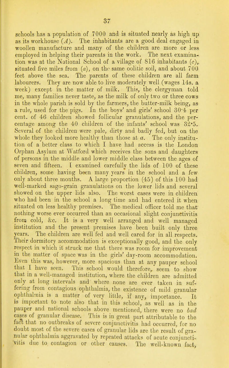 schools has a population of 7000 and is situated nearly as high up as its workhouse (A). The inhabitants are a good deal engaged in woollen manufacture and many of the children are more or less employed in helping their parents in the work. The next examina- tion was at the National School of a village of 816 inhabitants (c), situated five miles from (a), on the same oolitic soil, and about 700 feet above the sea. The parents of these children are all farm labourers. They are now able to live moderately well (wages 14s. a week) except in the matter of milk. This, the clergyman told me, many families never taste, as the milk of only two or three cows in the whole parish is sold by the farmers, the butter-milk being, as a rule, used for the pigs. In the boys'' and girls' school 304 per cent, of 46 children showed follicular granulations, and the per- centage among the 40 children of the infants'' school was 32*5. Several of the children were pale, dirty and badly fed, but on the whole they looked more healthy than those at a. The only institu- tion of a better class to which I have had access is the London Orphan Asylum at Watford which receives the sons and daughters of persons in the middle and lower middle class between the ages of seven and fifteen. [ examined carefully the lids of 100 of these children, some having been many years in the school and a few only about three months. A. large proportion (45) of this 100 had well-marked sago-grain granulations on the lower lids and several showed on the upper lids also. The worst cases were in children who had been in the school a long time and had entered it when situated on less healthy premises. The medical officer told me that' nothing worse ever occurred than an occasional slight conjunctivitis from cold, &c. It is a very well arranged and well managed institution and the present premises have been built only three years. The children are well fed and well cared for in all respects. Their dormitory accommodation is exceptionally good, and the only respect in which it struck me that there was room for improvement in the matter of space was in the girls' day-room accommodation. Even this was, however, more spacious than at any pauper school that I have seen. This school would therefore,, seem to show that in a well-managed institution, where the children are admitted only at long intervals and where none are ever taken in suf- fering from contagious ophthalmia, the existence of mild granular ophthalmia is a matter of very little, if any, importance. It is important to note also that in this school, as well as in the pauper and national schools above mentioned, there were no bad cases of granular disease. This is in great part attributable to the fact that no outbreaks of severe conjunctivitis had occurred, for no doubt most of the severe cases of granular lids are the result of gra- nular ophthalmia aggravated by repeated attacks of acute conjuncti- vitis due to contagion or other causes. The well-known fact,