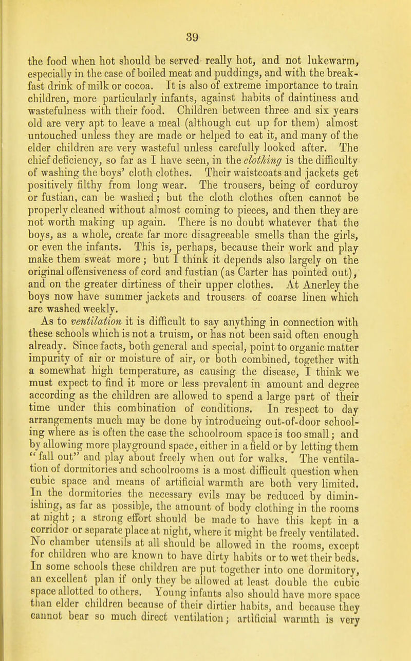the food when hot should be served really hot, and not lukewarm, especially in the case of boiled meat and puddings, and with the break- fast drink of milk or cocoa. It is also of extreme importance to train children, more particularly infants, against habits of daintiness and wastefulness with their food. Children between three and six years old are very apt to leave a meal (although cut up for them) almost untouched unless they are made or helped to eat it, and many of the elder children are very wasteful unless carefully looked after. The chief deficiency, so far as I have seen, in the clothing is the difficulty of washing the boys' cloth clothes. Their waistcoats and jackets get positively filthy from long wear. The trousers, being of corduroy or fustian, can be washed; but the cloth clothes often cannot be properly cleaned without almost coming to pieces, and then they are not worth making up again. There is no doubt whatever that the boys, as a whole, create far more disagreeable smells than the girls, or even the infants. This is, perhaps, because their work and play make them sweat more; but I think it depends also largely on the original offensiveness of cord and fustian (as Carter has pointed out), and on the greater dirtiness of their upper clothes. At Anerley the boys now have summer jackets and trousers of coarse linen which are washed weekly. As to ventilation it is difficult to say anything in connection with these schools which is not a truism, or has not been said often enough already. Since facts, both general and special, point to organic matter impurity of air or moisture of air, or both combined, together with a somewhat high temperature, as causing the disease, I think we must expect to find it more or less prevalent in amount and degree according as the children are allowed to spend a large part of their time under this combination of conditions. In respect to day arrangements much may be done by introducing out-of-door school- ing where as is often the case the schoolroom space is too small; and by allowing more playground space, either in a field or by letting them  fall out and play about freely when out for walks. The ventila- tion of dormitories and schoolrooms is a most difficult question when cubic space and means of artificial warmth are both very limited. In the dormitories the necessary evils may be reduced by dimin- ishing, as far as possible, the amount of body clothing in the rooms at night; a strong effort should be made to have this kept in a corridor or separate place at night, where it might be freely ventilated. No chamber utensils at all should be allowed in the rooms, except for children who are known to have dirty habits or to wet their beds. In some schools these children are put together into one dormitory, an excellent plan if only they be allowed at least double the cubic space allotted to others. Young infants also should have more space than elder children because of their dirtier habits, and because they cannot bear so much direct ventilation j artificial warmth is very