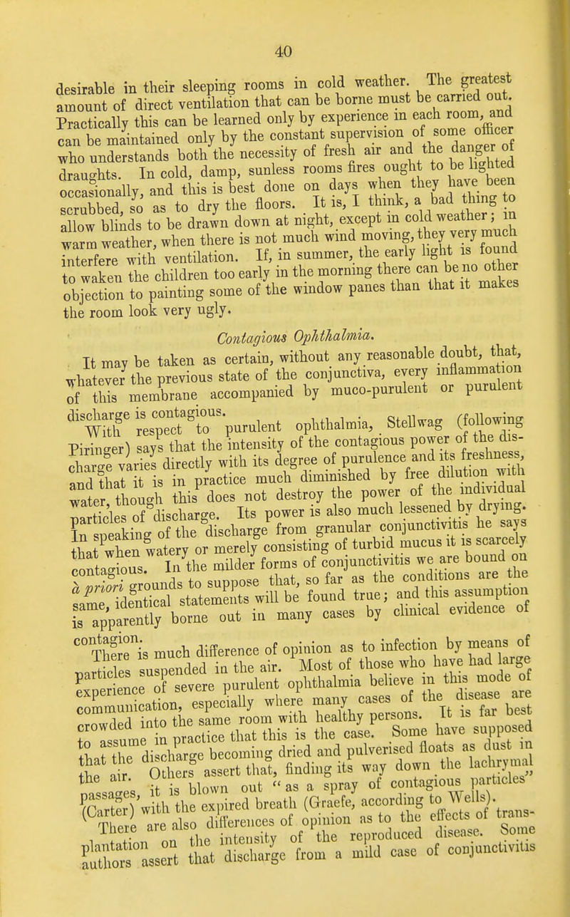 desirable in their sleeping rooms in cold weather The greatest amount of direct ventilation that can be borne mnst be carried out Practically this can be learned only by experience m each room and can be maintained only by the ^VT^i/t^Tan^rf who understands both the necessity of fresh air and the danger ol draughts. In cold, damp, sunless rooms fires ought to be lighted o caSonally, and this is best done on days when scrubbed so as to dry the floors. It is, I think, a bad thing to a ow blinds to be drawn down at night, except in ccId weather; in warm weather, when there is not much wmd moving, they very much interfere with ventilation. If, in summer, the early light is found to waken the children too early in the morning the*. cani be no o h objection to painting some of the window panes than that it makes the room look very ugly. Contagious Ophthalmia. It may be taken as certain, without any reasonable doubt, that, whatever7 the previous state of the conjunctiva, every mflamma ion of thS; membrane accompanied by muco-purulent or purulent ^trresTc^ir-purulent ophthalmia, . Stell wag (following Pirineer) says that the intensity of the contagious power of the dis- Sarge varies directly with its degree of purulence and its reshness and that it is in practice much diminished by free dilution with water though this does not destroy the power of the individual t^l of discharee Its power is also much lessened by drying. g-nular conjunctivitis he says ^^^^^^^ Tapparently borne out in many cases by clinical evidence of C° Therms much difference of opinion as to infection by means of wirles suspended in the air. Most of those who haye had large P pSSo ^ of severe purulent ophthalmia believe in this mode of rt.rXdiwharm becoming dried and pulverised floats as dust m h a SS assert thai finding its way down he aehrymal o it i'q blown out as a spray of contagious particles f£X 'wtththe -pM breath (GraWf according * 1 are also differences of opinion as to the effects of trans There are also a r reproduced disease. Some SSM from a mild ease of coniuuctivt,