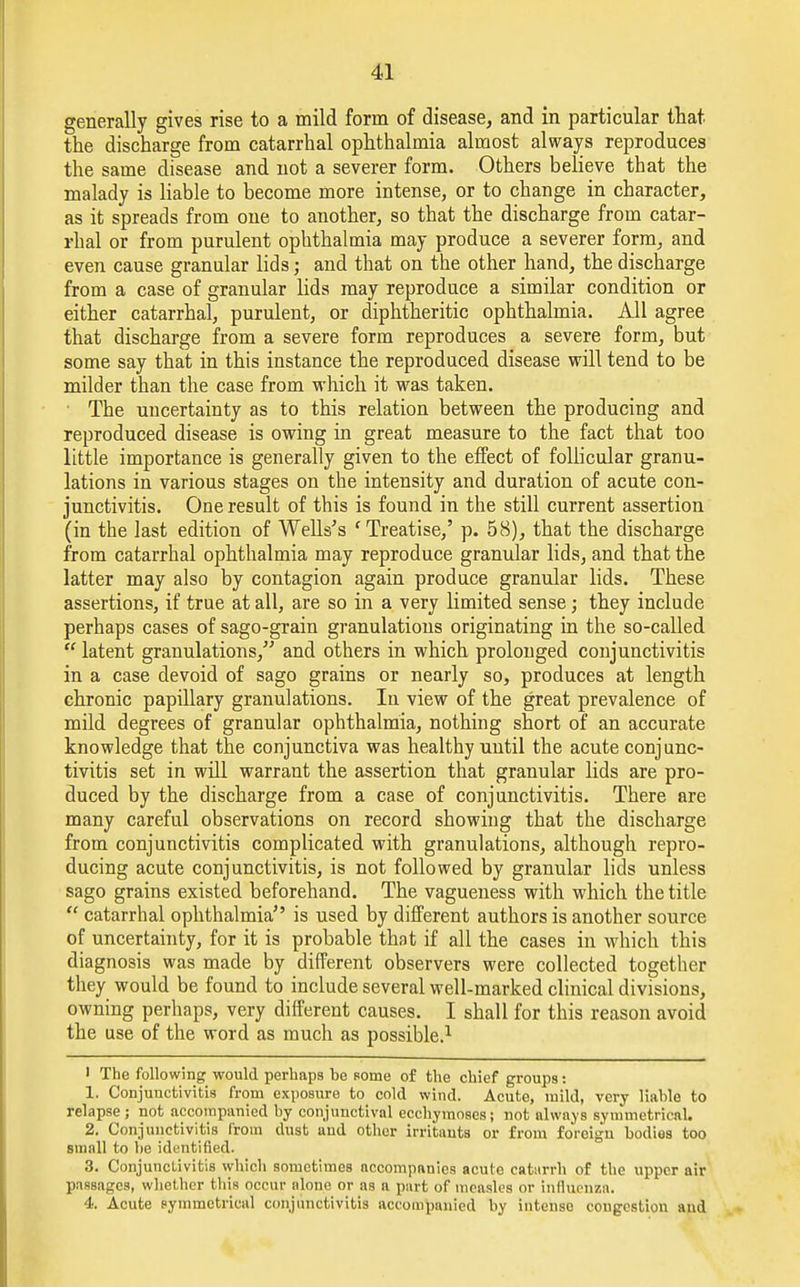 generally gives rise to a mild form of disease, and in particular that the discharge from catarrhal ophthalmia almost always reproduces the same disease and not a severer form. Others believe that the malady is liable to become more intense, or to change in character, as it spreads from one to another, so that the discharge from catar- rhal or from purulent ophthalmia may produce a severer form, and even cause granular lids; and that on the other hand, the discharge from a case of granular lids may reproduce a similar condition or either catarrhal, purulent, or diphtheritic ophthalmia. All agree that discharge from a severe form reproduces a severe form, but some say that in this instance the reproduced disease will tend to be milder than the case from which it was taken. ■ The uncertainty as to this relation between the producing and reproduced disease is owing in great measure to the fact that too little importance is generally given to the effect of follicular granu- lations in various stages on the intensity and duration of acute con- junctivitis. One result of this is found in the still current assertion (in the last edition of Wells's f Treatise,' p. 58), that the discharge from catarrhal ophthalmia may reproduce granular lids, and that the latter may also by contagion again produce granular lids. These assertions, if true at all, are so in a very limited sense; they include perhaps cases of sago-grain granulations originating in the so-called  latent granulations, and others in which prolonged conjunctivitis in a case devoid of sago grains or nearly so, produces at length chronic papillary granulations. In view of the great prevalence of mild degrees of granular ophthalmia, nothing short of an accurate knowledge that the conjunctiva was healthy until the acute conjunc- tivitis set in will warrant the assertion that granular lids are pro- duced by the discharge from a case of conjunctivitis. There are many careful observations on record showing that the discharge from conjunctivitis complicated with granulations, although repro- ducing acute conjunctivitis, is not followed by granular lids unless sago grains existed beforehand. The vagueness with which the title  catarrhal ophthalmia is used by different authors is another source of uncertainty, for it is probable that if all the cases in which this diagnosis was made by different observers were collected together they would be found to include several well-marked clinical divisions, owning perhaps, very different causes. I shall for this reason avoid the use of the word as much as possible.1 I The following would perhaps be some of the chief groups: 1. Conjunctivitis from exposure to cold wind. Acute, mild, very liable to relapse; not accompanied by conjunctival ecchymoses; not always symmetrical. 2. Conjunctivitis from dust and other irritauts or from foreign bodies too small to be identified. 3. Conjunctivitis which sometimes accompanies acute caturrh of the upper air passages, whether this occur alone or as a part of measles or influenza. 4. Acute symmetrical conjunctivitis accompanied by intense congestion and