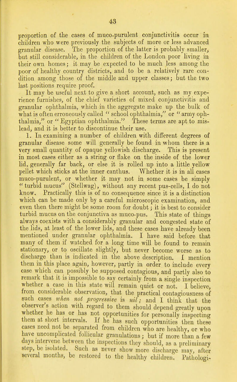 proportion of the cases of muco-purulent conjunctivitis occur in children who were previously the subjects of more or less advanced granular disease. The proportion of the latter is probably smaller, bat still considerable, in the children of the London poor living in their own homes; it may be expected to be much less among the poor of healthy country districts, and to be a relatively rare con- dition among those of the middle and upper classes; but the two last positions require proof. It may be useful next to give a short account, such as my expe- rience furnishes, of the chief varieties of mixed conjunctivitis and granular ophthalmia, which in the aggregate make up the bulk of what is often erroneously called  school ophthalmia, or  army oph- thalmia,' or Egyptian ophthalmia. These terms are apt to mis- lead, and it is better to discontinue their use. 1. In examining a number of children with different degrees of granular disease some will generally be found in -whom there is a very small quantity of opaque yellowish discharge. This is present in most cases either as a string or flake on the inside of the lower lid. generally far back, or else it is rolled up into a little yellow pellet which sticks at the inner canthus. Whether it is in all cases muco-purulent, or whether it may not in some cases be simply  turbid mucus (Stellwag), without any recent pus-cells, I do not know. Practically this is of no consequence since it is a distinction which can be made only by a careful microscopic examination, and even then there might be some room for doubt; it is best to consider turbid mucus on the conjunctiva as muco-pus. This state of things always coexists with a considerably granular and congested state of the lids, at least of the lower lids, and these cases have already been mentioned under granular ophthalmia. I have said before that many of them if watched for a long time will be found to remain stationary, or to oscillate slightly, but never become worse as to discharge than is indicated in the above description. I mention them in this place again, however, partly in order to include every case which can possibly be supposed contagious, and partly also to remark that it is impossible to say certainly from a single inspection whether a case in this state will remain quiet or not. I believe, from considerable observation, that the practical contagiousness of such cases when not progressive is nil; and I think that the observer's action with regard to them should depend greatly upon whether he has or has not opportunities for personally inspecting them at short intervals. If he has such opportunities then these cases need not be separated from children who are healthy, or who have uncomplicated follicular granulations; but if more than a few days intervene between the inspections they should, as a preliminary step, be isolated. Such as never show more discharge may, afteu several months, be restored to the healthy children. Pathologi-