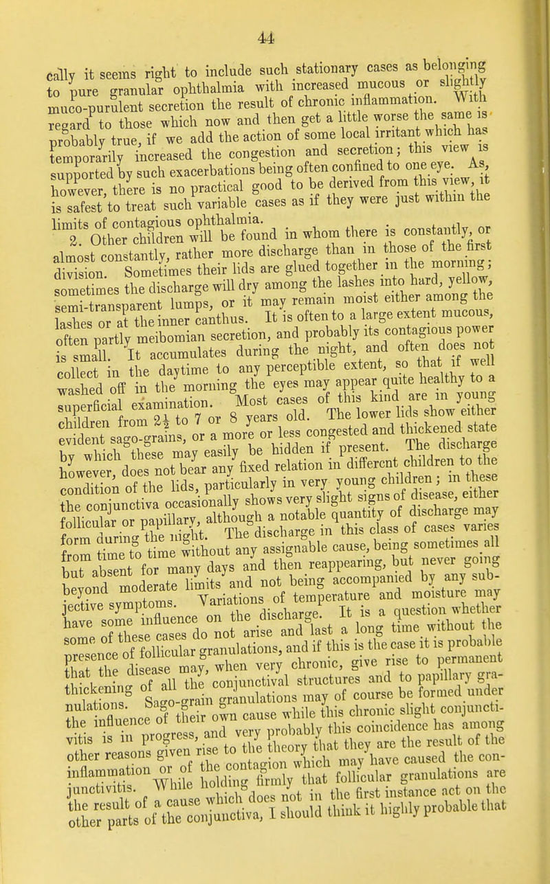 catty it seems right to include such statuary case as; belcmyng to pure granular ophthalmia with increased mucous or shgh ly muco-puruleut secretion the result of chrome inflammation. With £gardPto those which now and then get a little worse the sam i probably true, if we add the action of some local irritant which has supported by such exacerbations being often confined to one eye. As however, there is no practical good to be derived from {his view, it isTafest to treat such variable cases as if they were just within the ^^ZXZ»* in whom there is con* almost constantly, rather more discharge than m those of the first d si Sometimes their lids are glued together m the morning ; s metimes the discharge will dry among the lasheVen\he^monfthe semi-transparent lumps, or it may remain moist either among the lashes or at the inner canthus. It is often to- a large extent mucous, often partly meibomian secretion, and probably its contagious power ls smaU. It accumulates during the night and often does no coS in the daytime to any perceptible extent, so that if well wahed off in the morning the eyes may appear quite healthy to a M- c o(^J^^SS children from ^ 7 « 8 yean old thickened state but abTent f^yday. and thL reappearing, but never going I Ia moderate limits and not being accompanied by any sub- beyond moderate ^ f ° rature and molsture may r I Lee of S own cause while this chronic slightconjunct.- the influence ot tl.eir o coincidence has among v tis 13 m progress, and very  , u of lhe fiFSSSSSSesiBf