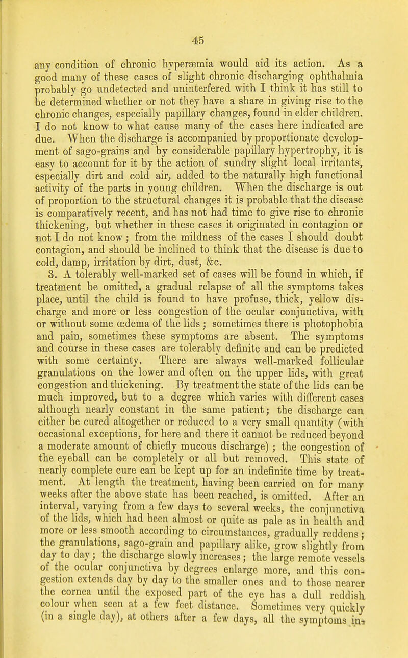 any condition of chronic hyperemia would aid its action. As a good many of these cases of slight chronic discharging ophthalmia probably go undetected and uninterfered with I think it has still to be determined whether or not they have a share in giving rise to the chronic changes, especially papillary changes, found in elder children. I do not know to what cause many of the cases here indicated are due. When the discharge is accompanied by proportionate develop- ment of sago-grains and by considerable papillary hypertrophy, it is easy to account for it by the action of sundry slight local irritants, especially dirt and cold air, added to the naturally high functional activity of the parts in young children. When the discharge is out of proportion to the structural changes it is probable that the disease is comparatively recent, and has not had time to give rise to chronic thickening, but whether in these cases it originated in contagion or not I do not know ; from the mildness of the cases I should doubt contagion, and should be inclined to think that the disease is due to cold, damp, irritation by dirt, dust, &c. 3. A tolerably well-marked set of cases will be found in which, if treatment be omitted, a gradual relapse of all the symptoms takes place, until the child is found to have profuse, thick, yellow dis- charge and more or less congestion of the ocular conjunctiva, with or without some oedema of the lids; sometimes there is photophobia and pain, sometimes these symptoms are absent. The symptoms and course in these cases are tolerably definite and can be predicted with some certainty. There are always well-marked follicular granulations on the lower and often on the upper lids, with great congestion and thickening. By treatment the state of the lids can be much improved, but to a degree which varies with different cases although nearly constant in the same patient; the discharge can either be cured altogether or reduced to a very small quantity (with occasional exceptions, for here and there it cannot be reduced beyond a moderate amount of chiefly mucous discharge) ; the congestion of the eyeball can be completely or all but removed. This state of nearly complete cure can be kept up for an indefinite time by treat- ment. At length the treatment, having been carried on for many weeks after the above state has been reached, is omitted. After an interval, varying from a few days to several weeks, the conjunctiva of the lids, which had been almost or quite as pale as in health and more or less smooth according to circumstances, gradually reddens ; the granulations, sago-grain and papillary alike, grow slightly from day to day j the discharge slowly increases j the large remote vessels of the ocular conjunctiva by degrees enlarge more, and this con- gestion extends day by day to the smaller ones and to those nearer the cornea until the exposed part of the eye has a dull reddish colour when seen at a few feet distance. Sometimes very quickly (in a single day), at others after a few days, all the symptoms in.