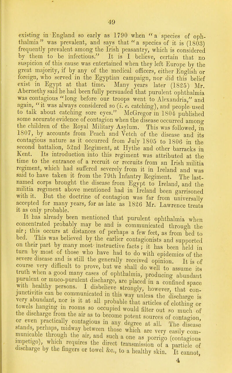 existing in England so early as 1790 when a species of oph- thalmia was prevalent, and says that a species of it is (1803) frequently prevalent among the Irish peasantry, which is considered by them to be infectious. It is I believe, certain that no suspicion of this cause was entertained when they left Europe by the great majority, if by any of the medical officers, either English or foreign, who served in the Egyptian campaign, nor did this belief exist in Egypt at that time. Many years later (1825) Mr. Abernethy said he had been fully persuaded that purulent ophthalmia was contagious long before our troops went to Alexandria, and again, it was always considered so (i. e. catching), and people used to talk about catching sore eyes. McGregor in 1804 published some accurate evidence of contagion when the disease occurred amono- the children of the Eoyal Military Asylum. This was followed, in 1807, by accounts from Peach and Vetch of the disease and'its contagious nature as it occurred from July 1805 to 1806 in the second battalion, 52nd Eegiment, at Hythe and other barracks in Kent. Its introduction into this regiment was attributed at the time to the entrance of a recruit or recruits from an Irish militia regiment, which had suffered severely from it in Ireland and was said to have taken it from the 79th Infantry Eegiment. The last- named corps brought the disease from Egypt to Ireland, and the militia regiment above mentioned had in Ireland been garrisoned with it. But the doctrine of contagion was far from universally accepted for many years, for as late as 1826 Mr. Lawrence treats it as only probable. It has already been mentioned that purulent ophthalmia when concentrated probably may be and is communicated through the air; this occurs at distances of perhaps a few feet, as from bed to bed. This was believed by the earlier contagionists and supported on their part by many most' instructive facts ; it has been held in turn by most of those who have had to do with epidemics of the severe disease and is still the generally received opinion It is of course yery difficult to prove, but we shall do well to assume its truth when a good many cases of ophthalmia, producing abundant purulent or muco-purulent discharge, are placed in a confined space WkJSJ7 rS°nS- 1 dfb1elleV^ Sfcron^> however> that con- junctmtis can be communicated m this way unless the discharge is very abundant, nor is it at all probable that articles of clotS o towels hanging m rooms so occupied would filter out so much of the discharge from the air as to become potent sources of contagion or even practically contagious m any degree at all. The disease ™f'r;^ betWe<T th°Se Which are v^y easily con ! mumcable through the air, and such a one as porrigo (contagious impetigo) which requires the direct transmission of a particle of discharge by the fingers or towel &c, to a healthy skin. It cannot, 4