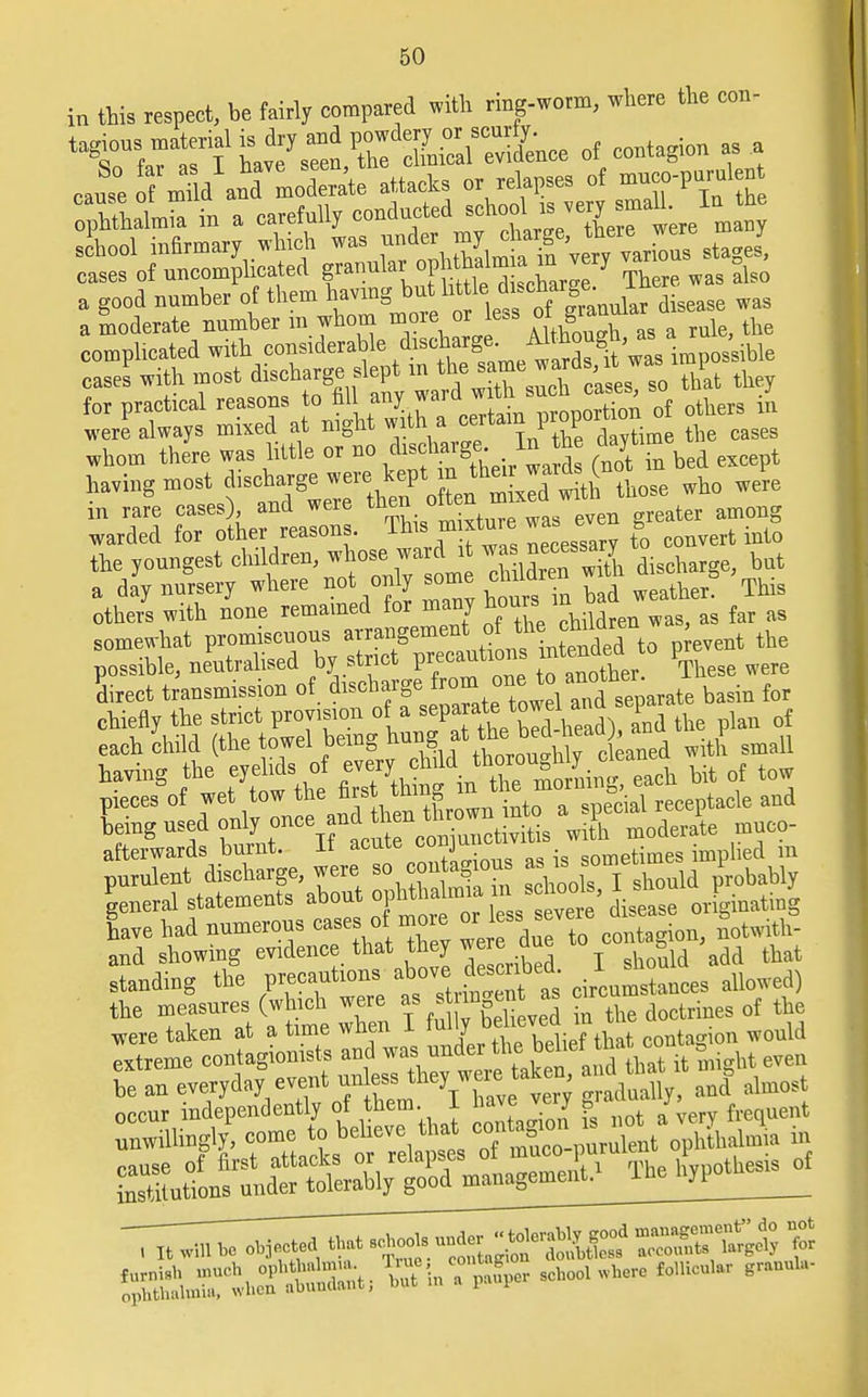 in this respect, be fairly compared with ring-worm, where the con, t^ons material is dry and powdery or scurfy ^ caSe of mM ami moderate attacks or relapses of mnco-purulen o^htUmS in a carefully ^^'XTL. ' complicated with considerable .^^me^^JC^posriUe fSes\ithinost ^5 d^ ^^^^ /at they for practical reasons to nil_ any waia tion of others in were always mixed at night with a certain prop whom there was little or no dischTO ^e STbed except having most d^^^Xa^Sti those who were m rare cases), and weie men o ^ amQng warded for other reasons. This m xtnre was e g the youngest children^^^^^ discharge; but a day nursery where not only some ciiimre This otheii with none remained for many hours^ ag fer as somewhat promiscuous »™^mra* °^S^Tto P event the possible, neutralised by strict precautions intended^ to p direct transmission of discharge fro™ °^a^ te basin for chiefly the strict provision of a sepa™te towd^nd »ep rf each child (the towel being hung at the bed hew , an^ £ having the^ eyelids of every^J^^^ bit of tow pieces of wet tow the firs ^S^^'^f'spe°c'iai receptacle and Ling used fjMj^^^L whTLdeie muco- afterwards burnt. It acute as ig sometimes implied in purulent discharge, were ^ contagious as is somet ld Probably general statements about ophthalmia mschodB, l^o J J gave had numerous cases of more or^ s.severe to and showing evidence that they we re due * ^ ^ standing the precautions above tombed. * allowed) the measures (which were as ^ c* ^ rf were taken at a time wnen j. mi j contagion would extreme contagion* ^ ™^h£fLSflS*5w*«- be an everyday event unless tneywere , and almost