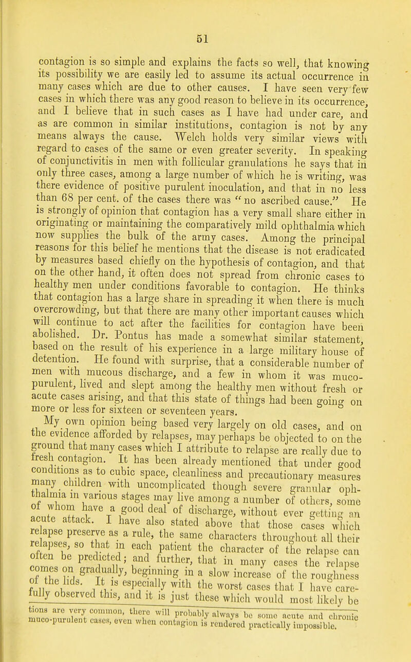 contagion is so simple and explains the facts so well, that knowing its possibility we are easily led to assume its actual occurrence in many cases which are due to other causes. I have seen very few cases in which there was any good reason to believe in its occurrence, and I believe that in such cases as I have had under care, and as are common in similar institutions, contagion is not by any means always the cause. Welch holds very similar views with regard to cases of the same or even greater severity. In speakin°- of conjunctivitis in men with follicular granulations he says that in only three cases, among a large number of which he is writing, was there evidence of positive purulent inoculation, and that in no less than 68 per cent, of the cases there was  no ascribed cause. He is strongly of opinion that contagion has a very small share either in originating or maintaining the comparatively mild ophthalmia which now supplies the bulk of the army cases. Among the principal reasons for this belief he mentions that the disease is not eradicated by measures based chiefly on the hypothesis of contagion, and that on the other hand, it often does not spread from chronic cases to healthy men under conditions favorable to contagion. He thinks that contagion has a large share in spreading it when there is much overcrowding, but that there are many other important causes which will continue to act after the facilities for contagion have been abolished. Dr. Pontus has made a somewhat similar statement, based on the result of his experience in a large military house of detention. He found with surprise, that a considerable number of men with mucous discharge, and a few in whom it was muco- purulent, lived and slept among the healthy men without fresh or acute cases arising, and that this state of things had been going on more or less for sixteen or seventeen years. My own opinion being based very largely on old cases, and on the evidence afforded by relapses, may perhaps be objected to on the ground that many cases which I attribute to relapse are really due to iresh contagion. It has been already mentioned that under sood conditions as to cubic space, cleanliness and precautionary measures many children with uncomplicated though severe granular oph- thalmia in various stages may live among a number of others, some 1Z Z vVe / i?°°d t1 °f discharSe' without ^er getting an acute attack. I have also stated above that those cases which re apse preserve as a rule, the same characters throughout all their re apses, so that in each patient the character of the relapse can often be predicted; and further, that in many cases the relapse comes on gradually, beginning in a slow increase of the roughness fall,2 iV eSVT-fny Wlth the worst cases tbat 1 ha™ care- fully observed this, and it isjurtjieaewhich would most likely be ™7n r^Zr01'110' UlC:'C wi Probllbiy always bo some acute nnd chronic muco-purulent cases, even when contagion is rendered practically impossible.