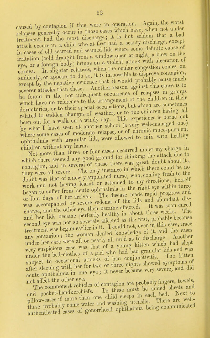 caused by contagion if this were in operation. Again the worst relapses generally occur in those cases which have, when not under treatment had the most discharge; it is but seldom that a bad at ack of cursln a child who at first had a scanty discharge, except in cases of oIdscarred and seamed lids where some definite cause of i^itatmn cold draught from a window open at night a blow on the irritation jcoio ar g att&ck ^ ulceratlon 0f eye, or a fore ^8 °,ben the ocular congestion comes on work and not having learnt or attended ^ ^y^ion., began to suffer from acute or four days of her arrival. The disea e.matte L V * dis- was accompanied by severe edema. d the Ms ana charge, and the other eye hen f three weeks. The and her lids became perfectly heaUhy in about because second eye was not J^ff^X en I this cle, trace treatment was begun earlier in it lcouiai , ^ any contagion; the woman denied knowledge ot i , Jder her care were:aU or nearly all ^ to ^ha,^ ^ very suspicious case was that ot J J aud wa§ not affect the other eye. nrohablv flusters, towels, The commonest vehicles of coot g on m 1™b»b^> ^ and