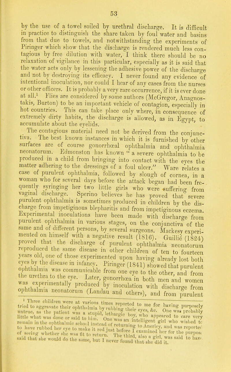 by the use of a towel soiled by urethral discharge. It is difficult in practice to distinguish the share taken by foul water and basins from that due to towels, and notwithstanding the experiments of Piringer which show that the discharge is rendered much less con- tagious by free dilation with water, I think there should be no relaxation of vigilance in this particular, especially as it is said that the water acts only by lessening the adhesive power of the discharge and not by destroying its efficacy. I never found any evidence of intentional inoculation, nor could I hear of any cases from the nurses or other officers. It is probably a very rare occurrence, if it is ever done at all.1 Plies are considered by some authors (McGregor, Anagnos- takis, Burton) to be an important vehicle of contagion, especially in hot countries. This can take place only where, in consequence of extremely dirty habits, the discharge is allowed, as in Egypt to accumulate about the eyelids. _ The contagious material need not be derived from the conjunc- tiva. The best known instances in which it is furnished by other surfaces are of course gonorrhoeal ophthalmia and ophthalmia neonatorum. Edmonston has known  a severe ophthalmia to be produced m a child from bringing into contact with the eyes the matter adhering to the dressings of a foul ulcer. Ware relates a case of purulent ophthalmia, followed by slough of cornea in a woman who for several days before the attack began had been fre- quently syringing her two little girls who were suffering from vaginal discharge. _ Sperino believes he has proved that severe purulent ophthalmia is sometimes produced in children by the dis- charge from impetiginous blepharitis and from impetiginous eczema. Experimental inoculations have been made with discharge from purulent ophthalmia in various stages, on the conjunctiva of the same and of different persons, by several surgeons. Mackesy experi- mented on himself with a negative result (1816). Guillie' (1824^ proved that the discharge of purulent ophthalmia neonatorum reproduced the same disease in other children of ten to fourteen years old, one of those experimented upon having already lost both eyes by the disease in infancy. Piringer (1841) showed that purule Ze tiZl tWT. COmmiTafble fr°m °ne e?e to the ^her, aK the urethra to the eye. Later, gonorrhoea in both men and women was experimentally produced by inoculation with discharge Torn ophthalmia eonatoni^La^^ 1 Three children were at various times renorfwl ™„ t i ■ T tried to aggravate their ophthalmia by^ffifadr eve? &o ^V'g untrue, as the patient was a stupid lethnZt IT 'V, ' °U? WaS Proba% Little what was done or said to him. oSrSE J K?0 T™?* ?° C'U'e ™* remain in the ophthalmic schoo instp.jf0f ™t™, ? T\ who wished tr to have rubbed her eye to make it e i t , f t0 A?eHf£ as reporter of seeing whether she was fit to return. TKhlJ ZT • f 'r 'l' pur,?os' -id that she would do the same, .,„t I J * *° ^