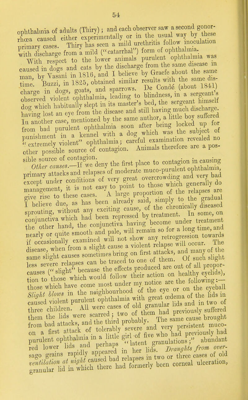 ophthalmia of adults (Thiry); and each observer saw a ^nd gonor- rhoea caused either experimentally or m the usual way by these, nircases Thiry has seen a mild urethritis follow inoculation S dlcWe from a mild (catarrhal) form of ophthalmia. With resfect to the lower animals purulent ophthalmia was VVitn respect t discharge from the same disease m rnT t\Sit16,Inil Mieve'bv Graefe about the same from bad purulent ophthalmia soon after being locKea up lor irom ■ (» 1 . h d h ch ms the sub ect of !~e?v olent ophWniia; earful examination revealed no otterpcST source of eontagion. Animals therefore are a pos- S^™f»°-H weV the first plaee to contagion in causing Lase The/from a slight cause a vhfient re apse «U oocu. The same slight causes sometimes bring on S rst; at acta, and J sms which w„md fcti^S^- those which have come most r^^  „r on the eyeball from bad attacks an moco ;rlniia in a W^-^7^£*2 ?ed lower lids and perhaps Z'1 f f'™^ over- sago grains ^ lap s iftwo « &/ases of old hd i,rlcrietd Zmerl, been corneal ulceration,