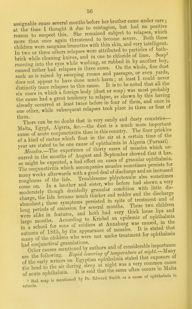 assignable cause several months before her brother came under care; at the time I thought it due to contagion but had no positive reason to suspect this. She remained subject to relapses. which more than once again threatened to become severe. Both these children were sanguine brunettes with thin skin and very inte hsent. In two or three others relapses were attributed to particles of bath- brick while cleaning knives, and in one to chloride of lime. Soap running into the eyes while washing, or rubbed in by another boy cans d rather bad relapses in three cases On the whole, fine dust S as is raised by sweeping rooms and passages or even yards does not appear to have done much harm; at least1 could never dist ncUy trace relapses to this cause. It is to be noted that all the S easel in which a foreign body (dust or soap) was most probably he cauTe had a great tendency to relapse as shown by his having already occurred at least twice before m four of them, and once in one other! while subsequent relapses took place in three or four of ^ There can be no doubt that in very sandy and dusty countries- M lt» VcmJ Algeria &c—the dust is a much more important Sfi cS* thaninthiscountry. The finer prick es 7a kind of cactu which float in the air at a certain time of the ?ei we stated to be one cause of ophthalmia m Algeria (IWr,).. 1 llto -The experience of thirty cases of measles winch oo Jr tn ihe LnJof August and September showed that it has. as might be expected, a bad effect on cases of granular ophthalmia ThSiunctivitis which accompanies measles sometimes persists for ™^ekafterwards with a good deal of discharge and an increased  According to Kriebel an epidemic of opllthalrm. ions of Soldiers at Annaburg »s canscd >n tbe m a scnooi . a„„carance of measles. It is stated that ^nTof Lllml So IL not under treatment for ophtbalm.a ?Mloa ins BMpid lowering of Umpemtwe at »y*«.-Many ' Bad Jp b *, ^. »«i M* - « — »f ™ schools.