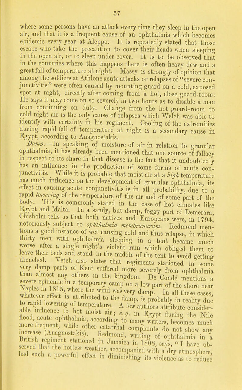 where some persons have an attack every time they sleep in the open air, and that it is a frequent cause of an ophthalmia which becomes epidemic every year at Aleppo. It is repeatedly stated that those escape who take the precaution to cover their heads when sleeping in the open air, or to sleep under cover. It is to be observed that in the countries where this happens there is often heavy dew and a great fall of temperature at night. Massy is strongly of opinion that among the soldiers at Athlone acute attacks or relapses of severe con- junctivitis were often caused by mounting guard on a cold, exposed spot at night, directly after coming from a hot, close guard-room. He says it may come on so severely in two hours as to disable a man from continuing on duty. Change from the hot guard-room to cold night air is the only cause of relapses which Welch was able to identify with certainty in his regiment. Cooling of the extremities during rapid fall of temperature at night is a secondary cause in Egypt, according to Anagnostakis. Damp.—In speaking of moisture of air in relation to granular ophthalmia, it has already been mentioned that one source of fallacy m respect to its share in that disease is the fact that it undoubtedly has an influence in the production of some forms of acute con- junctivitis. While it is probable that moist air at a high temperature has much influence on the development of granular ophthalmia, its enect m causing acute conjunctivitis is in all probability, due to a rapid lowering oi the temperature of the air and of some part of the body This is commonly stated in the case of hot climates like Egypt and Malta In a sandy, but damp, foggy part of Demerara, Chisholm tells us that both natives and Europeans were in 1794 notoriously subject to ophthalmia membranarum. Redmond men- tions a good instance of wet causing cold and thus relapse, in which thirty men with ophthalmia sleeping in a tent became much worse after a single night's violent rain which obliged them to leave their beds and stand m the middle of the tent to tvoid getting drenched. Vetch also states that regiments stationed in& som? very damp parts of Kent suffered more severely from ophthalmia than almost any others in the kingdom. De Conde' Ssln ^ mteTrary °n a W Part of the shlTea JNaples in 1815 where the wind was very damp. In all these cases whatever effect is attributed to the damp, is probablyin Sty due o rapid lowering of temperature. A few authors rttfibSTSK able influence to hot moist air; e.g. in Egypt during the Nile ^^n?1^:;r0Tfn\ \° ^ SerS' ^comes nmch more hequent, while other catarrhal complaints do not show anv increase (Anagnostakis). Redmond, writing of ophthalmia ka British regiment stationed in Jamaica in 1808, says, I have ob- served that the hottest weather, accompanied with aVry atmosphere had such a powerful effect in diminishing its violence as In Xce