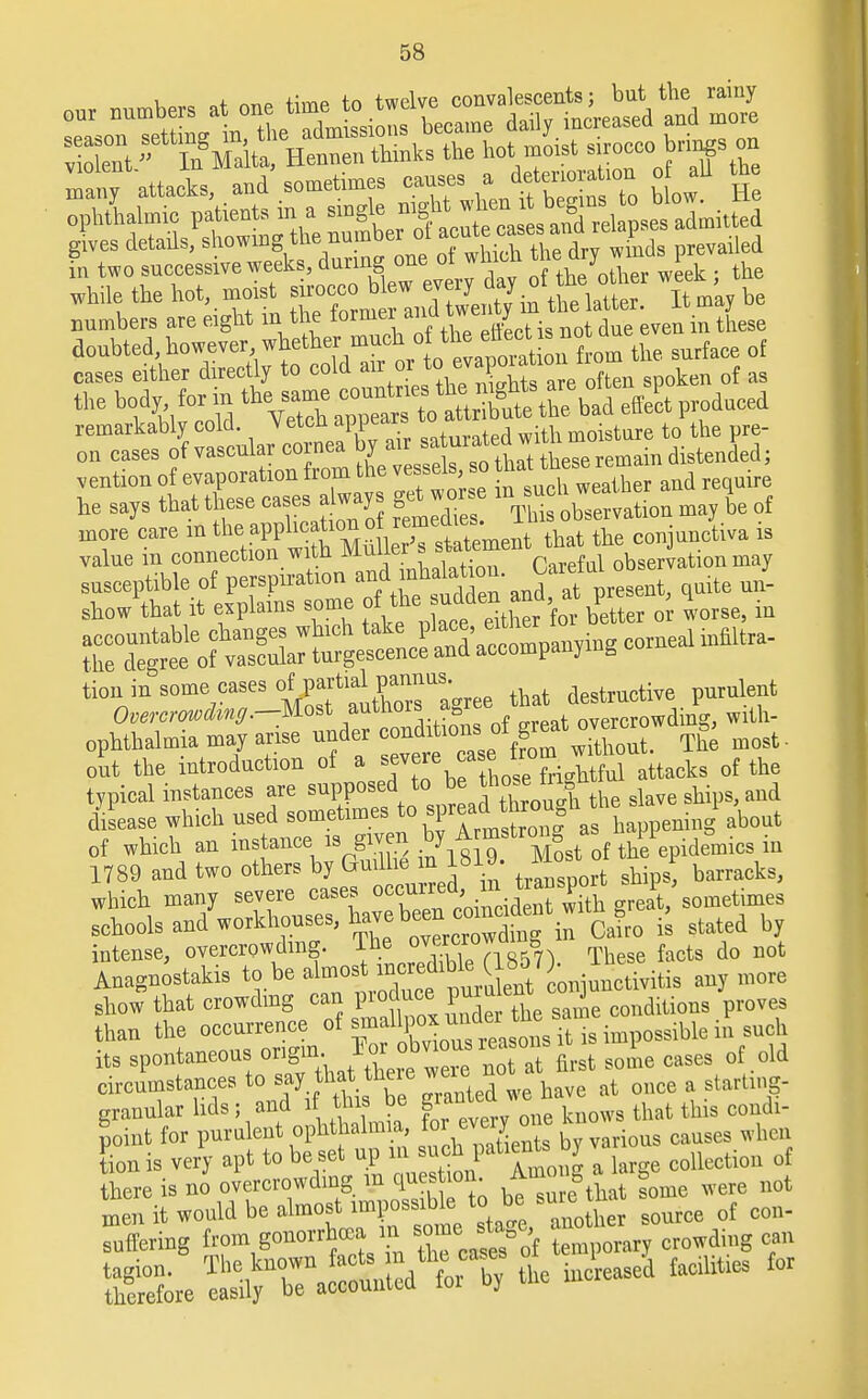 glves details, Bhowing the n^bex a t a^ ailed in two successive weeks, during one 01 wu th J taer week ; the while the hot.moist g^^^^ it may he numbers are eight in the torniel aill we J doubted, howeverwhether^/^^L. » ^ °f cases either directly to cold air or w c ^ f ag t,,e bft'iw ^Tharrt^rihtxVa^— o^f or riar^ air --^g^^Xi mention of evaporation from the vessels so hat thse rema he says that these eases always get«» be of more eare in ^PP^S^Snent that the conjunctiva is value in connection with Muller s stateine observation may r&Z^tSS: and^f present, quite J- ^uSl^^gfteh tahe ^^ZX the degree of vascular turgescence and accompanying tion in some cases of partial pannus. destructive purulent Overcrowdinff.-Most authors agre' ^^^^ with- ophthalmia may arise under ^<^rf^££t. The most- out the introduction of a severe «asJ Irof iahtful attacks 0f the typical instances are supposed to be those^tn *u ^ dSLse which used about of which an instance, » given by A mf^J^^^m 1789 and two others by Guilhe in bi barracks, which many severe cases ^d^d£SS ^t/sometimes schools and workhouses, have been cg0 £ stated by intense, overcrowding. Ihe * Th facts do not Ugnostakis *». ^ ^^ES?^^ JU^Sm- «*m0W show that crowding can pioduce P^e J conditions proves tban the »2f/l£S its spontaneous origin 1» ™ not at first some cases of old circumstances to say that_tneie weie ^ & g granular lids; and if this be f *™f ™ * k that this condi- foint for purulent ophthalmia foevei y ™e kno ^ tion is very apt to be set up in such patient, oy collection 0f here is no overcrowding * btZe th some were not men it would be almost ^^^^ther source of con- suffering from gonorrhea in somesta e crowdhlg ^^^S. leased facilities for