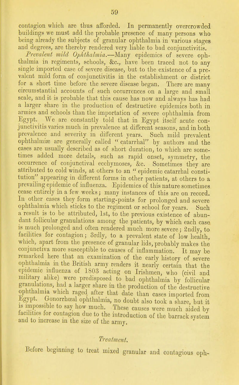 contagion which are thus afforded. In permanently overcrowded buildings we must add the probable presence of many persons who being already the subjects of granular ophthalmia in various stages and degrees, are thereby rendered very liable to bad conjunctivitis. Prevalent mild Ophthalmia.—Many epidemics of severe oph- thalmia in regiments, schools, &c, have been traced not to any single imported case of severe disease, but to the existence of a pre- valent mild form of conjunctivitis in the establishment or district for a short time before the severe disease began. There are many circumstantial accounts of such occurrences on a large and small scale, and it is probable that this cause has now and always has had a larger share in the production of destructive epidemics both in armies and schools than the importation of severe ophthalmia from Egypt. We are constantly told that in Egypt itself acute con- junctivitis varies much in prevalence at different seasons, and in both prevalence and severity in different years. Such mild prevalent ophthalmia are generally called  catarrhal by authors and the cases are usually described as of short duration, to which are some- times added more details, such as rapid onset, symmetry, the occurrence of conjunctival ecchymoses, &c. Sometimes they are attributed to cold winds, at others to an  epidemic catarrhal consti- tution appearing in different forms in other patients, at others to a prevailing epidemic of influenza. Epidemics of this nature sometimes cease entirely in a few weeks; many instances of this are on record. In other cases they form starting-points for prolonged and severe ophthalmia which sticks to the regiment or school for years. Such a result is to be attributed, 1st, to the previous existence of abun- dant follicular granulations among the patients, by which each case is much prolonged and often rendered much more severe; 2ndly, to facilities for contagion; 3rdly, to a prevalent state of low health, which, apart from the presence of granular lids, probably makes the conjunctiva more susceptible to causes of inflammation. It may be remarked here that an examination of the early history of severe ophthalmia in the British army renders it nearly certain that the epidemic influenza of 1803 acting on Irishmen, who (civil and military alike) were predisposed to bad ophthalmia by follicular granulations, had a larger share in the production of the destructive ophthalmia which raged after that date than cases imported from Egypt. Gonorrheal ophthalmia, no doubt also took a share, but it is impossible to say how much. These causes were much aided by facilities for contagion due to the introduction of the barrack system and to increase in the size of the army. Treatment. Before beginning to treat mixed granular and contagious oph-