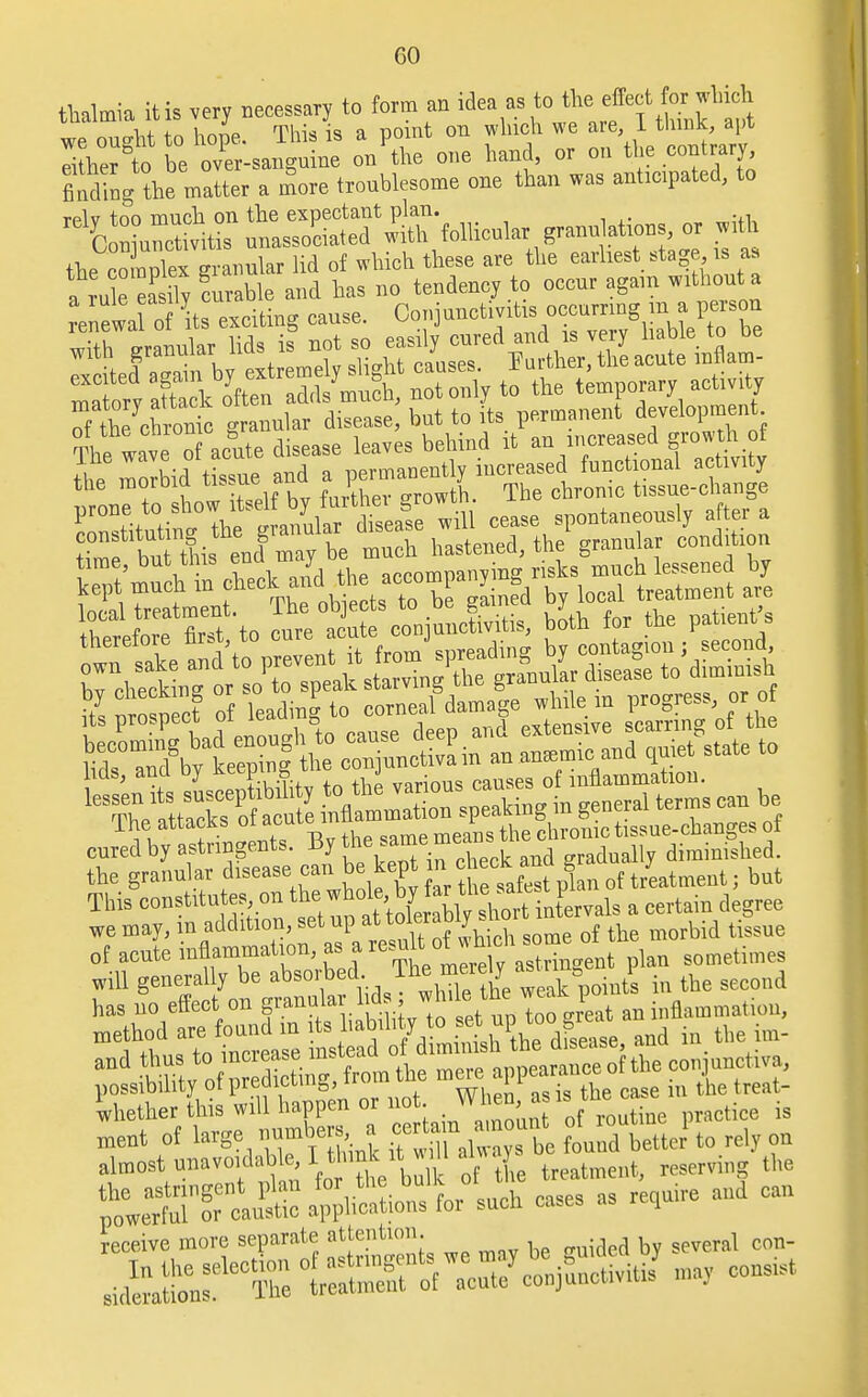 GO thalmia it is very necessary to form an idea as to the.effect for-which we ou-ht to hope. This is a point on winch we are 1 think, apt li her tcbe o/er-sanguine on the one hand, or on the contrary findingthe matter a more tronblesome one than was anticipated, to ^^^^^'^^^^ °r * the complex grannlar lid of which these are the earliest stag is as a rule easily curable and has no tendency to occnr again without a renewa o its exciting cause. Conjunctivitis occurring m aperson SS a^ ^ ^A^tonly to the temporary activity of S7chroSo granular disease, but to its permanent development The wave o acute disease leaves behind it an increased growth of tbS tSe and a permanently increased functional activity one to Lw itself by further growth. The chrome tissue-change iZtitutini Thegranular disease will cease spontaneously after a Zt hithien! may be much hastened, the granular condition time, but this ena may accomnallving risks much lessened by to nro plet of leading to corneal damage while in progress, or of we may, in addition, set up at^^\«^fs ^^ the morbid t&ue of aeute inflammation, as a tr; t plan sometimes will generally be absorbed. ih\™'? = oint's in the second has no effeet on grannlar lids ; ^ ..tarnation, method are found in its liabilityto set up,to .great an , and thns to increase mstead of d.mum). ™ c0,,janctiva, possibility of predicting■. front the mere^appeara ^ whether this will happen or not. wn™< sl . tice is ment of large number^ a ce,*>,n^amount «M to almost unavoidable, 1 tHinK it »iI an J , reserv,i,,g the MTiS^w^- - - -retlttire aud can receive more separate attention. j