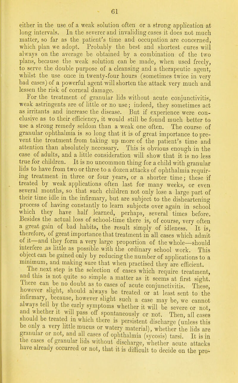 either in the use of a weak solution often or a strong application at long intervals. In the severer and invaliding cases it does not much matter, so far as the patient's time and occupation are concerned, which plan we adopt. Probably the best and shortest cures will always on the average be obtained by a combination of the two plans, because the weak solution can be made, when used freely, to serve the double purpose of a cleansing and a therapeutic agent, whilst the use once in twenty-four hours (sometimes twice in very bad cases) of a powerful agent will shorten the attack very much and lessen the risk of corneal damage. For the treatment of granular lids without acute conjunctivitis, weak astringents are of little or no use; indeed, they sometimes act as irritants and increase the disease. But if experience were con- clusive as to their efficiency, it would still be found much better to use a strong remedy seldom than a weak one often. The course of granular ophthalmia is so long that it is of great importance to pre- vent the treatment from taking up more of the patient's time and attention than absolutely necessary. This is obvious enough in the case of adults, and a little consideration will show that it is no less true for children. It is no uncommon thing for a child with granular lids to have from two or three to a dozen attacks of ophthalmia requir- ing treatment in three or four years, or a shorter time; these if treated by weak applications often last for many weeks, or even several months, so that such children not only lose a large part of their time idle in the infirmary, but are subject to the disheartening process of having constantly to learn subjects over again in school which they have half learned, perhaps, several times before. Besides the actual loss of school-time there is, of course, very often a great gain of bad habits, the result simply of idleness. It is, therefore, of great importance that treatment in all cases which admit of it—and they form a very large proportion of the whole—should interfere as little as possible with the ordinary school work. This object can be gained only by reducing the number of applications to a minimum, and making sure that when practised they are efficient. The next step is the selection of cases which require treatment, and this is not quite so simple a matter as it seems at first sight, lhere can be no doubt as to cases of acute conjunctivitis. These, however slight, should always be treated or at least sent to the infirmary because, however slight such a case may be, we cannot always tell by the early symptoms whether it will be severe or not, and whether it will pass off spontaneously or not. Then, all cases should be treated in which there is persistent discharge (unless this be only a very little mucus or watery material), whether the lids are granular or not, and all cases of ophthalmia (sycosis) tarsi. It is in the cases of granular lids without discharge, whether acute attacks have already occurred or not, that it is difficult to decide on the pro-