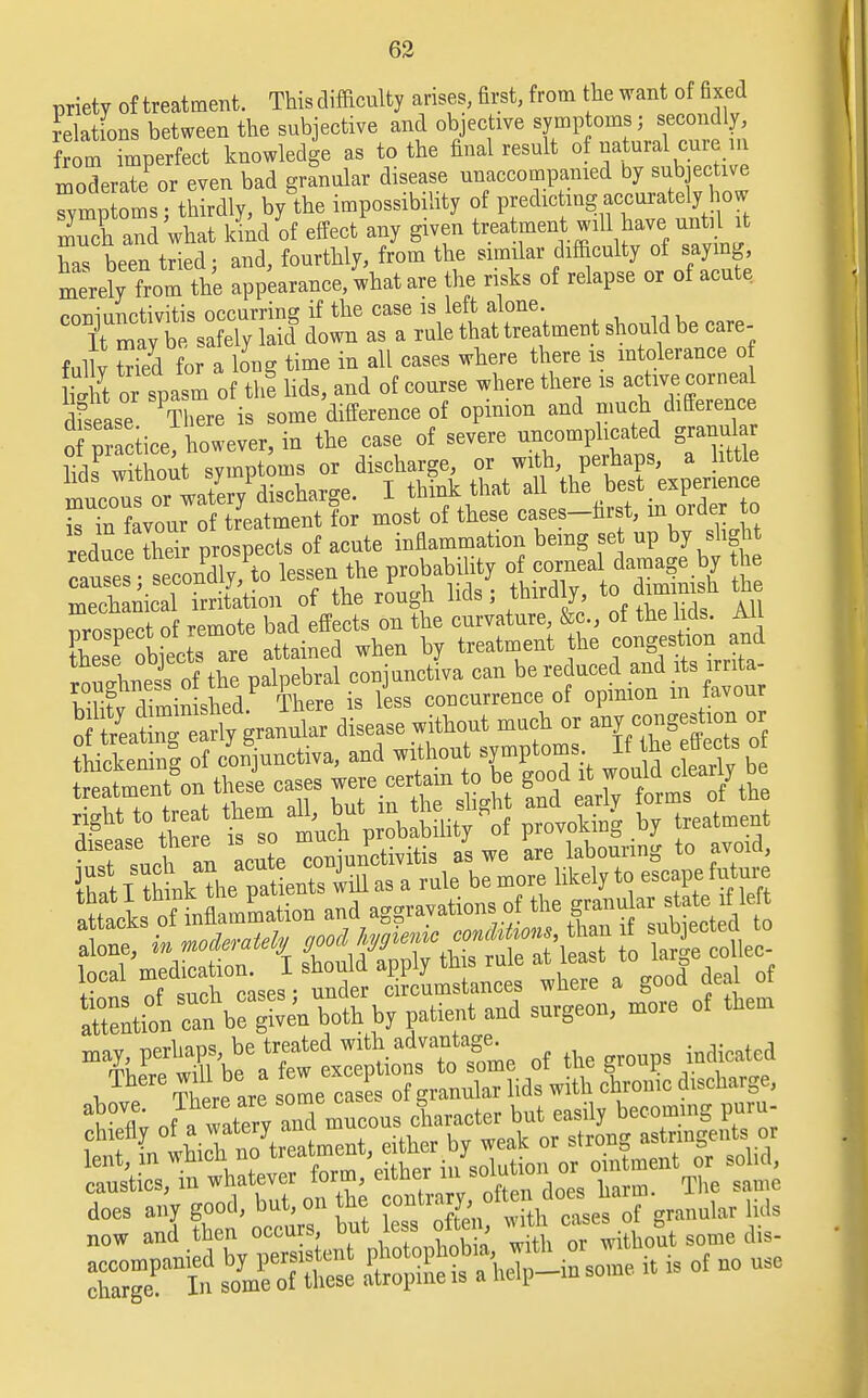 priety of treatment. This difficulty arises, first, from the want of fixed delations between the subjective and objective symptoms; secondly, from perfect knowledge as to the final result of natural cure m moderate or even bad granular disease unaccompanied by sub ective Symptoms; thirdly, by the impossibility of predicting accurately how much and what kind of effect any given treatment will have until it has been tried; and, fourthly, from the similar difficulty of saying merely from the appearance, what are the risks of relapse or of acute coniunctivitis occurring if the case is left alone. It may be safely laid down as a rule that treatment should be care- fullv S for a long time in all cases where there is intolerance of S or spasm of the lids, and of course where there is active corneal ™. ,™ndly to lessen the probability of corneal damage by be Zn^ect of remote bad effects on the curvature, &c., ot tne Ms. Ail STfwecraw attained when by treatment the congestion^ and tnese oDjecw. <t conjunctiva can be reduced and its lrnta- SSffi CH- concurrence of opinion in favour o f taatba early granular disease without much or any congestion or mmmmm 'f 'te oniunctivitis as we are labourmg to avoid, & I think ^be patients iill as a rale be more likely to escape futnre caustics, m whatever form, either m solunoi ?ame