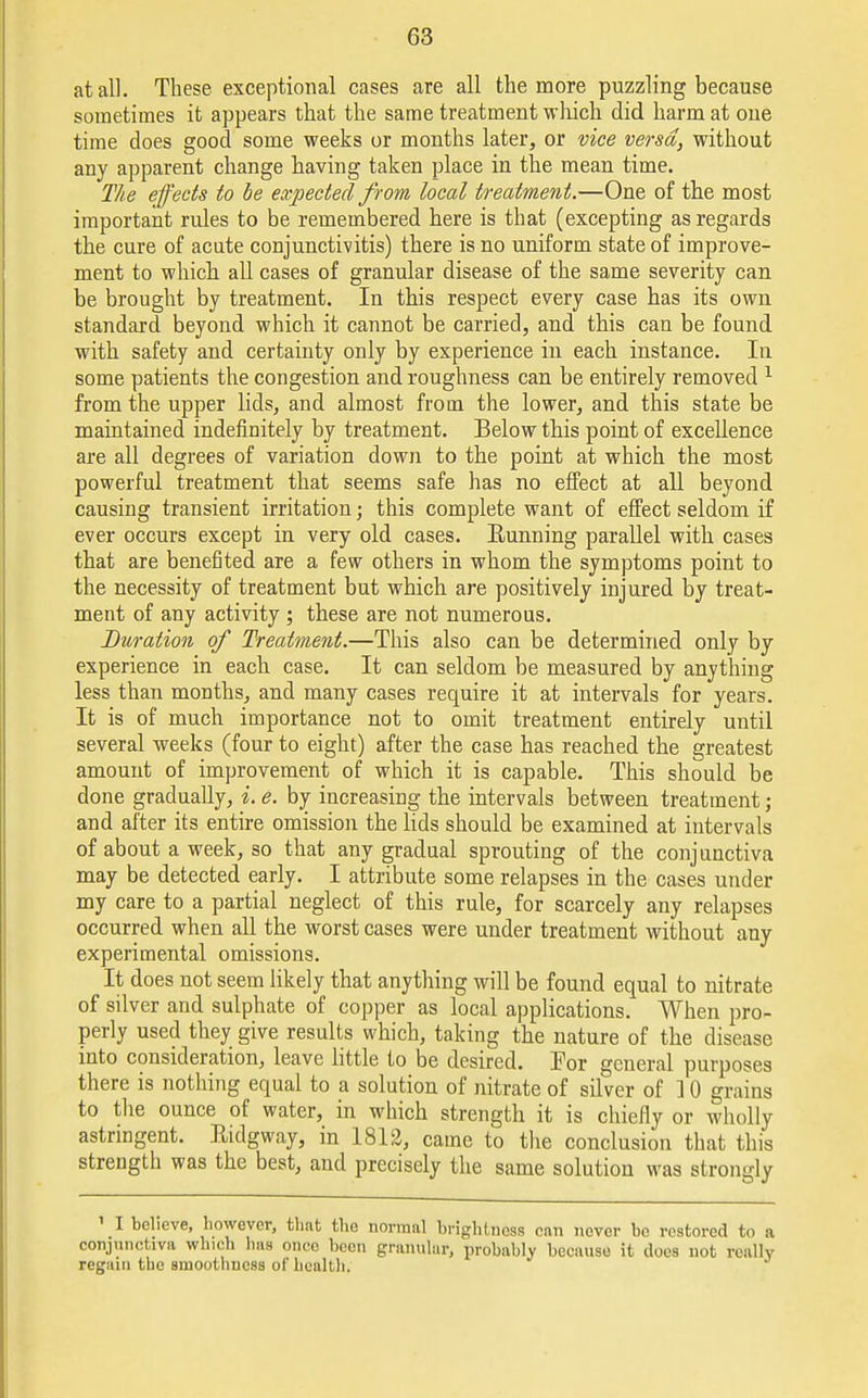 at all. These exceptional cases are all the more puzzling because sometimes it appears that the same treatment which did harm at one time does good some weeks or months later, or vice versa, without any apparent change having taken place in the mean time. The effects to be expected from local treatment.—One of the most important rules to be remembered here is that (excepting as regards the cure of acute conjunctivitis) there is no uniform state of improve- ment to which all cases of granular disease of the same severity can be brought by treatment. In this respect every case has its own standard beyond which it cannot be carried, and this can be found with safety and certainty only by experience in each instance. In some patients the congestion and roughness can be entirely removed 1 from the upper lids, and almost from the lower, and this state be maintained indefinitely by treatment. Below this point of excellence are all degrees of variation down to the point at which the most powerful treatment that seems safe has no effect at all beyond causing transient irritation; this complete want of effect seldom if ever occurs except in very old cases. Running parallel with cases that are benefited are a few others in whom the symptoms point to the necessity of treatment but which are positively injured by treat- ment of any activity ; these are not numerous. Duration of Treatment.—This also can be determined only by experience in each case. It can seldom be measured by anything less than months, and many cases require it at intervals for years. It is of much importance not to omit treatment entirely until several weeks (four to eight) after the case has reached the greatest amount of improvement of which it is capable. This should be done gradually, i. e. by increasing the intervals between treatment; and after its entire omission the lids should be examined at intervals of about a week, so that any gradual sprouting of the conjunctiva may be detected early. I attribute some relapses in the cases under my care to a partial neglect of this rule, for scarcely any relapses occurred when all the worst cases were under treatment without any experimental omissions. It does not seem likely that anything will be found equal to nitrate of silver and sulphate of copper as local applications. When pro- perly used they give results which, taking the nature of the disease into consideration, leave little to be desired. Tor general purposes there is nothing equal to a solution of nitrate of silver of ] 0 grains to the ounce of water, in which strength it is chiefly or wholly astringent. Ridgway, in 1812, came to the conclusion that this strength was the best, and precisely the same solution was strongly 1 I believe, however, that the normal brightness can never be restored to a conjunctiva which has once been granular, probably because it does not really regain the smoothness of health.
