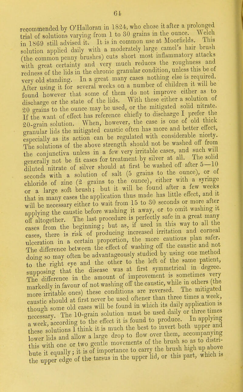 61 recommended by O'Halloran in 1824, who chose it after a prolonged trial of solutions varying from 1 to 30 grains m the ounce Welch in 1869 still advised it. It is in common use at Moorhelds. lnis solution applied daily with a moderately large camel s hair brush (the common penny brushes) cuts short most inflammatory attacks with great certainty and very much reduces the roughness and redness of the lids in the chronic granular condition, unless this be ot very old standing. In a great many cases nothing else is required. After using it for several weeks on a number of children it will be found however that some of them do not improve either as to discharge or the state of the lids. With these either a solution of 20 grams to the ounce may be used, or the mitigated solid nitrate. If the want of effect has reference chiefly to discharge I prefer the 20-grain solution. When, however, the case is one of old thick granular lids the mitigated caustic often has more and better effect, Especially as its action can be regulated with considerable nicety. The solutions of the above strength should not be washed off from the conjunctiva unless in a few very irritab e cases, and such will generally not be fit cases for treatment by silver at all. The solid diluted nitrate of silver should at first be washed off after 5-10 seconds with a solution of salt (5 grains to the ounce), or of chloride of zinc (2 grains to the ounce), either with a syringe or a large soft brush; but it will be found after a few weeks that in many cases the application thus made has little effect, and it win be necessary either to wait from 15 to 30 seconds or more after applving the caustic before washing it away or to omit washing it offaltoLher. The last procedure is perfectly safe m a great many cases ffom the beginning; but as, if used in this way to all the case here is risk of producing increased irritation and corneal See ation in a certain proportion, the more cautious plan safer TKfiSence between the effect of washing off the caustic and not domff so may often be advantageously studied by using one method to the r3 eye and the other to the left of the same patient, supposing that the disease was at first symmetrical in degree. The difference in the amount of improvement is sometimes very markedly in favour of not washing off the caustic, while in others (the more irritable ones) these conditions are reversed. The mitigated SSicSSl at first never be used often* than three times a week, ?Wh some old cases will be found in which its daily application is r,eSrv The 10-grain solution must be used daily or three times a weSLording to the effect it is found to produce. In applying thlse solutions 1 think it is much the best to invert both upper and \ Z hr s and allow a large drop to flow over them, accompanying Cw h one or two gentle movements of the brush so as to distn- WpTt eaually it is of importance to carry the brush high up above ^2 d£of the tarsus in the upper lid, or this part, which is