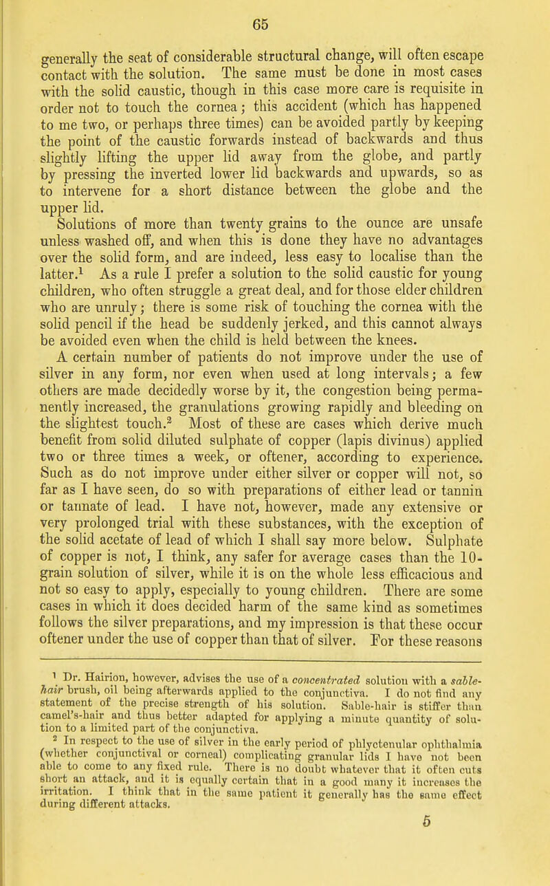 generally the seat of considerable structural change, will often escape contact with the solution. The same must be done in most cases with the solid caustic, though in this case more care is requisite in order not to touch the cornea; this accident (which has happened to me two, or perhaps three times) can be avoided partly by keeping the point of the caustic forwards instead of backwards and thus slightly lifting the upper lid away from the globe, and partly by pressing the inverted lower lid backwards and upwards, so as to intervene for a short distance between the globe and the upper lid. Solutions of more than twenty grains to the ounce are unsafe unless washed off, and when this is done they have no advantages over the solid form, and are indeed, less easy to localise than the latter.1 As a rule I prefer a solution to the solid caustic for young children, who often struggle a great deal, and for those elder children who are unruly; there is some risk of touching the cornea with the solid pencil if the head be suddenly jerked, and this cannot always be avoided even when the child is held between the knees. A certain number of patients do not improve under the use of silver in any form, nor even when used at long intervals; a few others are made decidedly worse by it, the congestion being perma- nently increased, the granulations growing rapidly and bleeding on the slightest touch.2 Most of these are cases which derive much benefit from solid diluted sulphate of copper (lapis divinus) applied two or three times a week, or oftener, according to experience. Such as do not improve under either silver or copper will not, so far as I have seen, do so with preparations of either lead or tannin or tannate of lead. I have not, however, made any extensive or very prolonged trial with these substances, with the exception of the solid acetate of lead of which I shall say more below. Sulphate of copper is not, I think, any safer for average cases than the 10- grain solution of silver, while it is on the whole less efficacious and not so easy to apply, especially to young children. There are some cases in which it does decided harm of the same kind as sometimes follows the silver preparations, and my impression is that these occur oftener under the use of copper than that of silver. For these reasons 1 Dr. Hairion, however, advises the use of a concentrated solution with a sable- hair brush, oil being afterwards applied to the conjunctiva. I do not find any statement of the precise strength of his solution. Sable-hair is stiffer than camel's-hair and thus better adapted for applying a minute quantity of solu- tion to a limited part of the conjunctiva. 2 In respect to the use of silver in the early period of phlyctenular ophthalmia (whether conjunctival or corneal) complicating granular lids I have not been able to come to any fixed rule. There is no doubt whatever that it often cuts short an attack, and it is equally certain that in a good many it increases the irritation. I think that in the same patient it generally has the same effect during different attacks. 5