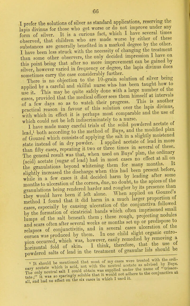 I prefer the solutions of silver as standard applications, reserving the lapis divinus for those who get worse or do not improve under any form of silver. It is a curious fact, which I have several times observed, that children who are made worse by either of these substances are generally benefited in a marked degree by the other I have been less struck with the necessity of changing the treatment than some other observers, the only decided impression I have on this point being that after no more improvement can be gained by silver, however varied in frequency or degree, the lapis divinus does sometimes carry the case considerably further. _ There is no objection to the 10-gram solution of silver being applied by a careful and skilful nurse who has been taught how to use it. This may be quite safely done with a large number of the cases, provided that the medical officer sees them himself at intervals of a few days so as to watch their progress. This is another practical reason in favour of this solution over the lapis divinus with which in effect it is perhaps most comparable and the use ot which could not be left indiscriminately to a nurse. I have made many careful trials of the solid powdered acetate of lead/ both according to the method of Buys, and the modified plan of Gouzee which consists of applying the salt m a slight y moistened state instead of in dry powder. I applied acetate of lead m more than fifty cases, repeating it two or three times in several ol these The general result was that, when used on Buys' plan the ordinary (acid) acetate (sugar of lead) had in most cases no effect at all on the granulations beyond whitening them for many months It slightly increased the discharge when this had been present before while in a few cases it did decided harm by leading after some months to ulceration of the coruea, due no doubt to the apices of the granulations being rendered harder and rougher by its presence than C wcSd have been if left alone. When applied on Gouzee s method I found that it did harm in a much larger proper ion of Tses especially by causing ulceration of the conjunctiva followed by the oPrmatioyn of cicatricial bands which often imprisoned smal lumps of the salt beneath them ; these rough, projecting nodules and scars often after several weeks or months set up or predispose to relanses of conjunctivitis, and in several cases ulceration of the cornea was produced by them. In one child s ight organic entro- uion odurred, which was, however, easily remedied by removing a CzoS fold of skin. I think, therefore that the use of pTwaS i It should be mentioned that most of my cases were treated with the ordi- all, and bud no effect on the six cases m which 1 used it.