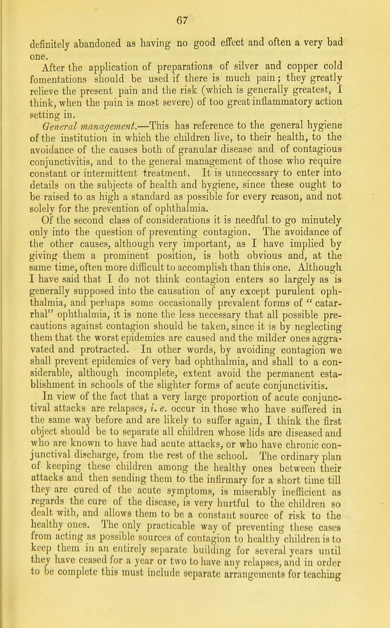definitely abandoned as having no good effect and often a very bad one. After the application of preparations of silver and copper cold fomentations should be used if there is much pain; they greatly relieve the present pain and the risk (which is generally greatest, I think, when the pain is most severe) of too great inflammatory action setting in. General management.—This has reference to the general hygiene of the institution in which the children live, to their health, to the avoidance of the causes both of granular disease and of contagious conjunctivitis, and to the general management of those who require constant or intermittent treatment. It is unnecessary to enter into details on the subjects of health and hygiene, since these ought to be raised to as high a standard as possible for every reason, and not solely for the prevention of ophthalmia. Of the second class of considerations it is needful to go minutely only into the question of preventing contagion. The avoidance of the other causes, although very important, as I have implied by giving them a prominent position, is both obvious and, at the same time, often more difficult to accomplish than this one. Although I have said that I do not think contagion enters so largely as is generally supposed into the causation of any except purulent oph- thalmia, and perhaps some occasionally prevalent forms of  catar- rhal ophthalmia, it is none the less necessary that all possible pre- cautions against contagion should be taken, since it is by neglecting them that the worst epidemics are caused and the milder ones aggra- vated and protracted. In other words, by avoiding contagion we shall prevent epidemics of very bad ophthalmia, and shall to a con- siderable, although incomplete, extent avoid the permanent esta- blishment in schools of the slighter forms of acute conjunctivitis. In view of the fact that a very large proportion of acute conjunc- tival attacks are relapses, i. e. occur in those who have suffered in the same way before and are likely to suffer again, I think the first object should be to separate all children whose lids are diseased and who are known to have had acute attacks, or who have chronic con- junctival discharge, from the rest of the school. The ordinary plan of keeping these children among the healthy ones between their attacks and then sending them to the infirmary for a short time till they are cured of the acute symptoms, is miserably inefficient as regards the cure of the disease, is very hurtful to the children so dealt with, and allows them to be a constant source of risk to the healthy ones. The only practicable way of preventing these cases from acting as possible sources of contagion to healthy children is to keep them in an entirely separate building for several years until they have ceased for a year or two to have any relapses, and in order to be complete this must include separate arrangements for teaching