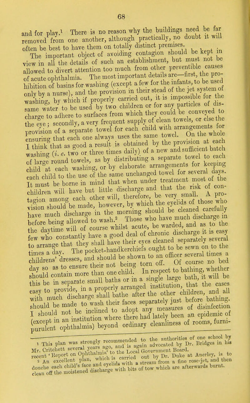 and for play.1 There is no reason why the buildings need be far removedPfrom one another, although practically, no doubt it will often be best to have them on totally distinct premises The important object of avoiding contagion should be kept m view in Til the details of such an establishment, but must not be ahowed to divert attention too much from other preventable, cau es of acute ophthalmia. The most important details ™-^>f F° hibition of basins for washing except a few for ^ onlvby a nurse), and the provision m their stead of the jet system ot washing by wh ch if properly carried out, it is impossible for the Tame water to be used by two children or for any particles of dis- cWe to adhere to surfaces from which they could be conveyed to ?he eye secondly, a very frequent supply of clean towels, or else the vfrovTsion of a separate towel for each child with arrangements for ensur ng that each one always uses the same towel. On the whole I tS that as good a result is obtained by the provision at each washTnVrt e. two or three times daily) of a new and sufficient batch If ar-e round towels, as by distributing a separate towel to each °!R pS washing or by elaborate arrangements for keeping ^Jm^V^S^ same unchanged towel for several days ^X^^™^ be warded and as to the T wWn JtantW have a good deal of chronic discharge it is easy few who co»^^ their eyes cleaned separately several t°l ,1,1 ^ be inclined to adopt any measures of disinfection ) „t ?n ^ institSn where there had' lately been an ep.demic of Tk„ Jcclleot plan, *,i^,ii'£rto«»-i*ilta'