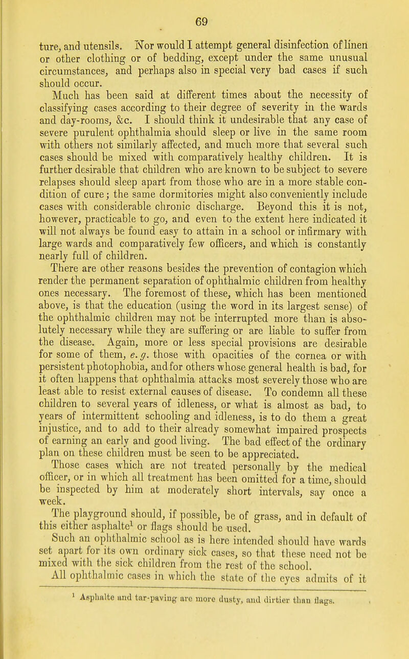 ture, and utensils. Nor would I attempt general disinfection of linen or other clothing or of bedding, except under the same unusual circumstances, and perhaps also in special very bad cases if such should occur. Much has been said at different times about the necessity of classifying cases according to their degree of severity in the wards and day-rooms, &c. I should think it undesirable that any case of severe purulent ophthalmia should sleep or live in the same room with others not similarly affected, and much more that several such cases should be mixed with comparatively healthy children. It is further desirable that children who are known to be subject to severe relapses should sleep apart from those who are in a more stable con- dition of cure; the same dormitories might also conveniently include cases with considerable chronic discharge. Beyond this it is not, however, practicable to go, and even to the extent here indicated it will not always be found easy to attain in a school or infirmary with large wards and comparatively few officers, and which is constantly nearly full of children. There are other reasons besides the prevention of contagion which render the permanent separation of ophthalmic children from healthy ones necessary. The foremost of these, which has been mentioned above, is that the education (using the word in its largest sense) of the ophthalmic children may not be interrupted more than is abso- lutely necessary while they are suffering or are liable to suffer from the disease. Again, more or less special provisions are desirable for some of them, e. g. those with opacities of the cornea or with persistent photophobia, and for others whose general health is bad, for it often happens that ophthalmia attacks most severely those who are least able to resist external causes of disease. To condemn all these children to several years of idleness, or what is almost as bad, to years of intermittent schooling and idleness, is to do them a great injustice, and to add to their already somewhat impaired prospects of earning an early and good living. The bad effect of the ordinary plan on these children must be seen to be appreciated. Those cases which are not treated personally by the medical officer, or in which all treatment has been omitted for a time, should be inspected by him at moderately short intervals, say once a week. The playground should, if possible, be of grass, and in default of this either asphalte1 or flags should be used. Such an ophthalmic school as is here intended should have wards set apart for its own ordinary sick cases, so that these need not be mixed with the sick children from the rest of the school. All ophthalmic cases in which the state of the eyes admits of it 1 Asphalte and tar-paving are more dusty, and dirtier tbau flags.