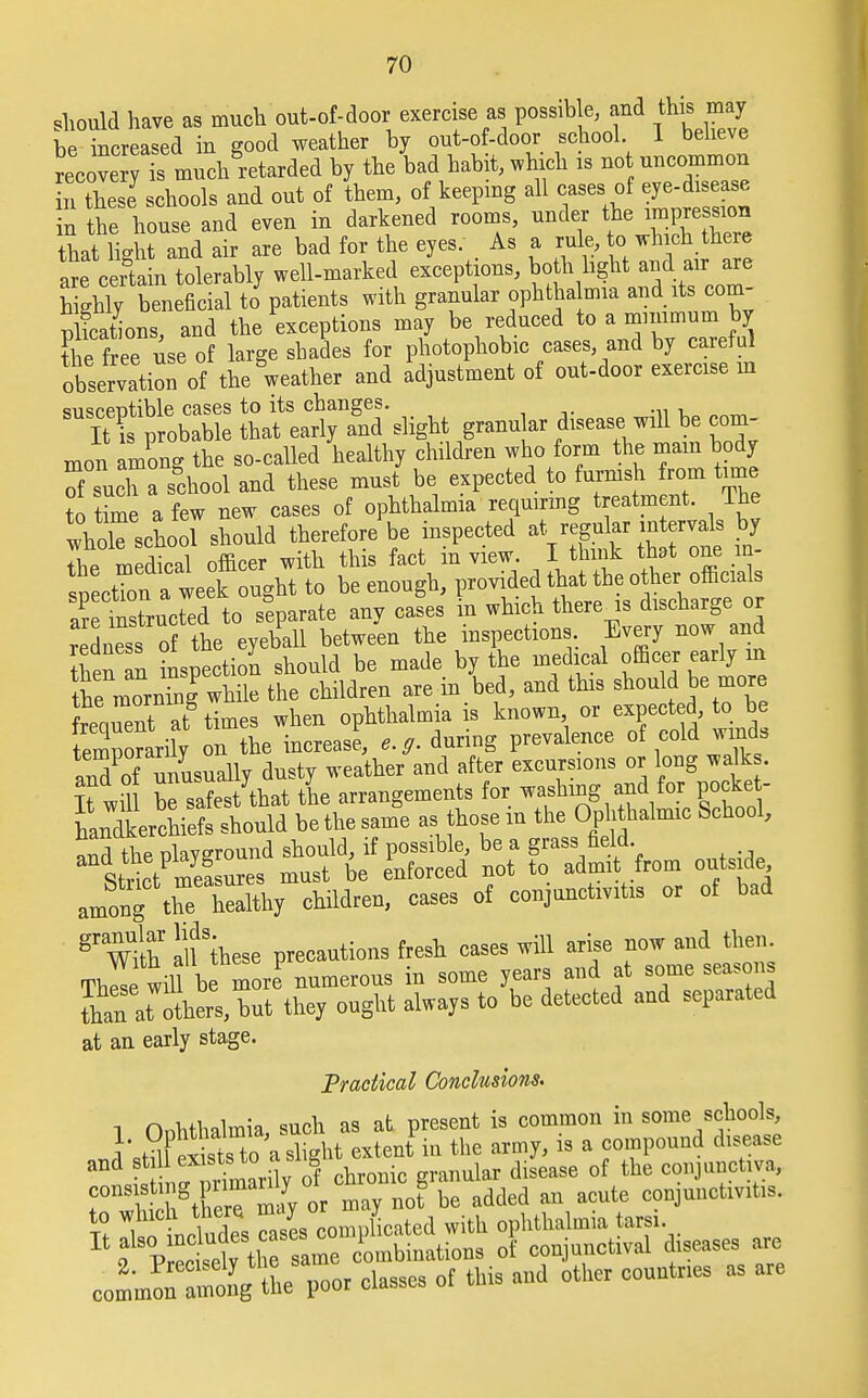 should have as much out-of-door exercise as possible, and this may be increased in good weather by out-of-door school. I believe recovery ^ m^h retarded by the bad habit, which is not uncommon TSs hools and out of them, of keeping all cases of eye-d1Sease in the house and even in darkened rooms, under the impression that light and air are bad for the eyes. As a rule, to.which the e are certain tolerably well-marked exceptions, both light and air are h ghly ben fic al J patients with granular ophthalmia and its corn- Sons, and the exceptions may be reduced to a minimum by the free use of large shades for photophobic cases and by careful observation of the weather and adjustment of out-door exercise m STCbabi: ttfeat-Tslignt granular disease will be com mon among the so-called healthy children who form the mam body of such a school and these must be expected to furnish from time to time a few new cases of ophthalmia requiring treatment The whMoTshould therefor/be inspected * £ the medical officer with this fact m view. I think that one in- spection a week ought to be enough, provided that the other officials a^rSructed to separate any cases in which there is discharge or redoesothe eyeball between the inspections. Every now and then an inspection should be made by the medical officer early in the morning while the children are in bed, and this should be more freaS at times when ophthalmia is known or expected, to be emporarily on the increase, e.g. during prevalence of cold winds aXf unusually dusty weather and after excursions or long walk . Xt will be safest that the arrangements for washing and for po ke - LdLchiefs should be the same as those m the Ophthalmic School, and the playground should, if possible, be a grass field Strict measures must be enforced not to admit from outside among theXlthy children, cases of conjunctivitis or of bad ^Wilh allthese precautions fresh cases will arise now and then. Thle will b moreP numerous in some years and at some seasons Koto, but they ought always to be detected and separated at an early stage. Practical Conclusions. 1 Onhthalmia, such as at present is common in some schools, l^S exits to a Sli.ht extent in the army, is a compound disease  J nfrTmarily ogf chronic granular disease of the conjunctiva, r^MSTmay or may not be added an acute conjunctivitis, to whic 1 there may J . { ophthalmia tarsi. I%alSVrll ti t^ous oF conjunctival diseases are col~g tne'poor classes of this and other countries as are