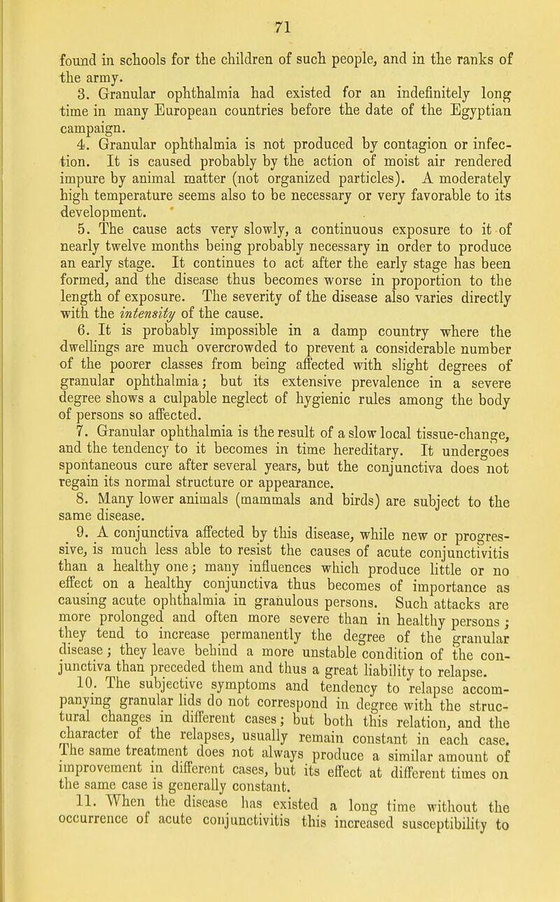 found in schools for the children of such people, and in the ranks of the army. 3. Granular ophthalmia had existed for an indefinitely long time in many European countries before the date of the Egyptian campaign. 4. Granular ophthalmia is not produced by contagion or infec- tion. It is caused probably by the action of moist air rendered impure by animal matter (not organized particles). A moderately high temperature seems also to be necessary or very favorable to its development. 5. The cause acts very slowly, a continuous exposure to it of nearly twelve months being probably necessary in order to produce an early stage. It continues to act after the early stage has been formed, and the disease thus becomes worse in proportion to the length of exposure. The severity of the disease also varies directly with the intensity of the cause. 6. It is probably impossible in a damp country where the dwellings are much overcrowded to prevent a considerable number of the poorer classes from being affected with slight degrees of granular ophthalmia; but its extensive prevalence in a severe degree shows a culpable neglect of hygienic rules among the body of persons so affected. 7. Granular ophthalmia is the result of a slow local tissue-change, and the tendency to it becomes in time hereditary. It undergoes spontaneous cure after several years, but the conjunctiva does not regain its normal structure or appearance. 8. Many lower animals (mammals and birds) are subject to the same disease. 9. A conjunctiva affected by this disease, while new or progres- sive, is much less able to resist the causes of acute conjunctivitis than a healthy one; many influences which produce little or no effect on a healthy conjuuctiva thus becomes of importance as causing acute ophthalmia in granulous persons. Such attacks are more prolonged and often more severe than in healthy persons ; they tend to increase permanently the degree of the granular disease; they leave behind a more unstable condition of the con- junctiva than preceded them and thus a great liability to relapse. 10. The subjective symptoms and tendency to relapse accom- panying granular lids do not correspond in degree with the struc- tural changes m different cases; but both this relation, and the character of the relapses, usually remain constant in each case. I he same treatment does not always produce a similar amount of improvement in different cases, but its effect at different times on the same case is generally constant. 11. When the disease has existed a long time without the occurrence of acute conjunctivitis this increased susceptibility to