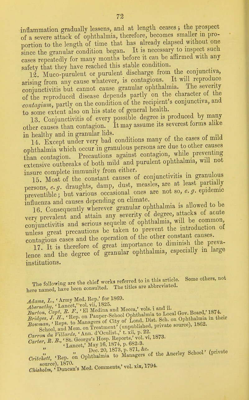 inflammation gradually lessens, and at length ceases ; the prospect of a severe attack of ophthalmia, therefore, becomes smaller m pro- portion to the length of time that has already elapsed without one since the granular condition began. It is necessary to inspect such cases repeatedly for many months before it can be affirmed with any safety that they have reached this stable condition. > 12 Muco-purulent or purulent discharge from the conjunctiva, arising from any cause whatever, is contagious. It wall reproduce conjunctivitis but cannot cause granular ophthalmia. The severity of the reproduced disease depends partly on the character of the contagiui, partly on the condition of the recipient's conjunctiva, and to some extent also on his state of general health. 13. Conjunctivitis of every possible degree is produced by many other causes than contagion. It may assume its severest forms alike in healthy and in granular lids. 14. Except under very bad conditions many of the cases of mild ophthalmia which occur in granulous persons are due to other causes E contagion. Precautions against contagion while preventing extensive outbreaks of both mikfand purulent ophthalmia, will not in\T Zsfof rSSSJST^i conjunctivitis in granulous persons draughts, damp, dust, measles, are at least partially TeSble- but virions occasional ones are not so, epidemic influenza and causes depending on climate. . 16. Consequently wherever granular ophthalmia is allowed to be very prevalent and attain any severity of degree, attacks of acute SunXtis and serious sequelae of ophthalmia will be common unless great precautions be taken to prevent the introduction of ZSacriL cases and the operation of the other constant causes. 17& It is therefore of great importance to dimmish the preva- lence'and the degree of granular ophthalmia, especially m large institutions. The following are the chief worlcs referred to in this article. Some others, not here named, have been consulted. The titles are abbreviated. Adams, L.,' Army Med. Rep.' foi-1869. fernethy,' Lancet, vol ^ . ^ ^Soi*^ Carron du Villards, 'Ann. d'Oculist.,' t.xn, p. 22. cJu, i *SS$?S*2£* - «*-' CUST)^. Med. Comm.*,' vol. MM.