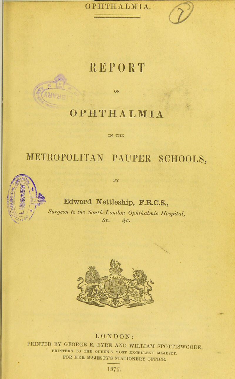 REPORT iflay^ -v, on OPHTHALMIA IN THE METROPOLITAN PAUPER SCHOOLS, BY Edward Nettleship, P.R.C.S., Surgeon to the South London Ophthalmic Hospital, SfC. $c. LONDON: PRINTED BY GEORGE E. EYRE AND WILLIAM SPOTTISWOODE PBINTJ3U8 TO THE QUEEN'S MOST EXCELLENT MAJESTT. FOR HER MAJESTY'S STATIONERY OFFICE. 1875.