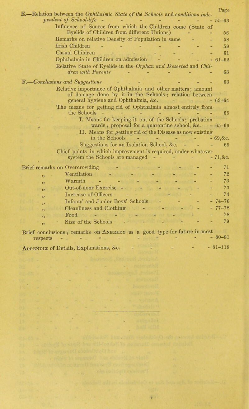 E. —Relation between the Ophthalmic State of the Schools and conditions inde- pendent of School-life ------- 55-63 Influence of Source from which the Children come (State of Eyelids of Children from different Unions) - - 56 Remarks on relative Density of Population in same - - 58 Irish Children - - - - - - -59 Casual Children - - - - - - 61 Ophthalmia in Children on admission - - - 61-62 Relative State of Eyelids in the Orphan and Deserted and Chil- dren with Parents - - - - 63 F. —Conclusions and Suggestions - - 63 Relative importance of Ophthalmia and other matters; amount of damage done by it in the Schools ; relation between general hygiene and Ophthalmia, &c. - 63-64 The means for getting rid of Ophthalmia almost entirely from the Schools - - - - - - - 65 I. Means for keeping it out of the Schools ; probation wards ; proposal for a quarantine school, &c. - 65-69 II. Means for getting rid of the Disease as now existing in the Schools ----- 69,&c. Suggestions for an Isolation School, &c. 69 Chief points in which improvement is required, under whatever system the Schools are managed - - - - 71 ,&c. Brief remarks on Overcrowding - - - - - -71 „ Ventilation - - - - - - 72 „ Warmth - - - 73 „ Out-of-door Exercise - - - - - - 73 „ Increase of Officers - - - - - 74 „ Infants' and Junior Boys' Schools - - - - 74-76 „ Cleanliness and Clothing - - ... 77-78 Eood - - ... ^ - 78 „ Size of the Schools - - - 79 Brief conclusions ; remarks on Anerley as a good type for future in most respects - - - - - - - - 80-81 Appendix of Details, Explanations, &c. - - - - -81-118