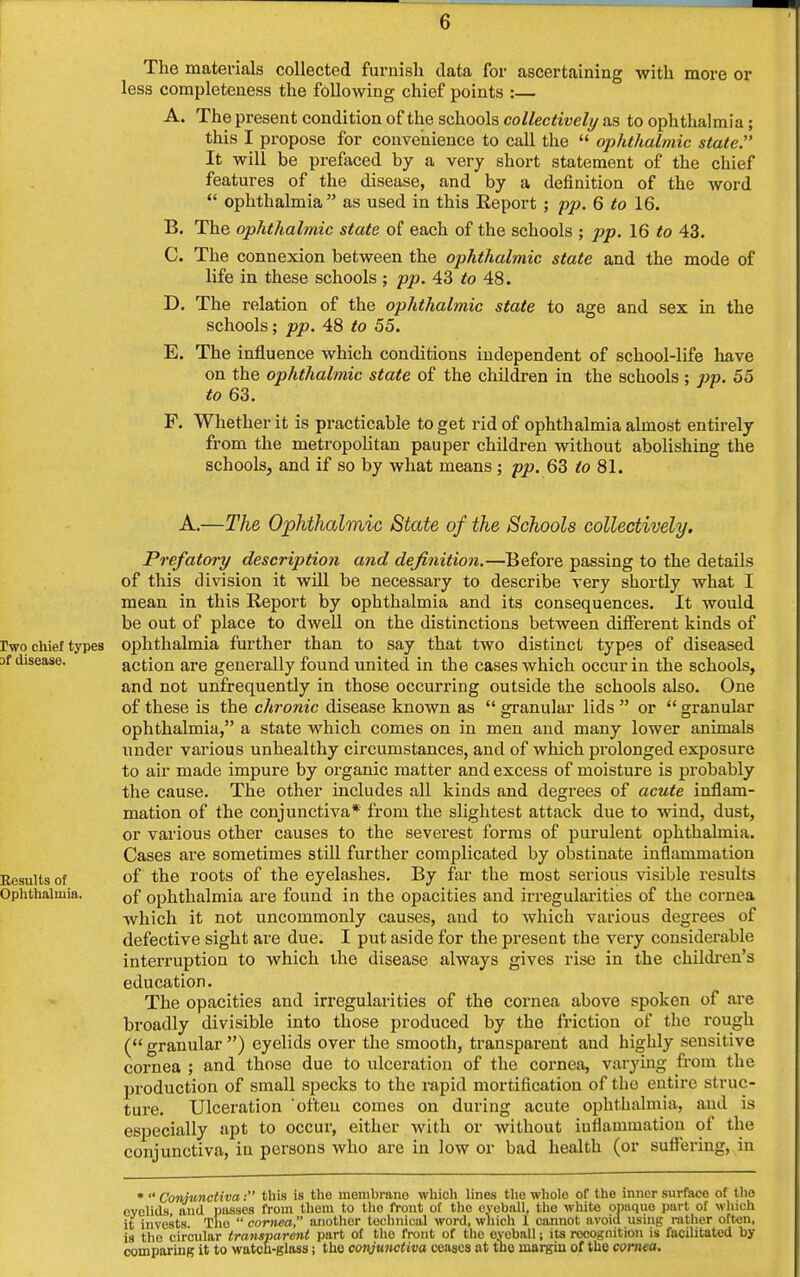 The materials collected furnish data for ascertaining with more or less completeness the following chief points :— A. The present condition of the schools collectively as to ophthalmia; this I propose for convenience to call the  ophthalmic state. It will be prefaced by a very short statement of the chief features of the disease, and by a definition of the word  ophthalmia as used in this Report ; pp. 6 to 16. B. The ophthalmic state of each of the schools ; pp. 16 to 43. C. The connexion between the ophthalmic state and the mode of life in these schools; pp. 43 to 48. D. The relation of the ophthalmic state to age and sex in the schools; pp. 48 to 55. E. The influence which conditions independent of school-life have on the ophthalmic state of the children in the schools; pp. 55 to 63. F. Whether it is practicable to get rid of ophthalmia almost entirely from the metropolitan pauper children without abolishing the schools, and if so by what means ; pp. 63 to 81. A.—The Ophthalmic State of the Schools collectively. Prefatory description and definition.—Before passing to the details of this division it will be necessary to describe very shortly what I mean in this Report by ophthalmia and its consequences. It would be out of place to dwell on the distinctions between different kinds of two chief types ophthalmia further than to say that two distinct types of diseased disease. action are generally found united in the cases which occur in the schools, and not unfrequently in those occurring outside the schools also. One of these is the chronic disease known as  granular lids  or  granular ophthalmia, a state which comes on in men and many lower animals under various unhealthy circumstances, and of which prolonged exposure to air made impure by organic matter and excess of moisture is probably the cause. The other includes all kinds and degrees of acute inflam- mation of the conjunctiva* from the slightest attack due to wind, dust, or various other causes to the severest forms of purulent ophthalmia. Cases are sometimes still further complicated by obstinate inflammation Results of of the roots of the eyelashes. By far the most serious visible results Ophthalmia. Gf ophthalmia are found in the opacities and irregularities of the cornea which it not uncommonly causes, and to which various degrees of defective sight are due. I put aside for the present the very considerable interruption to which the disease always gives rise in the children's education. The opacities and irregularities of the cornea above spoken of are broadly divisible into those produced by the friction of the rough ( granular ) eyelids over the smooth, transparent and highly sensitive cornea ; and those due to ulceration of the cornea, varying from the production of small specks to the rapid mortification of the entire struc- ture. Ulceration often comes on during acute ophthalmia, and is especially apt to occur, either with or without inflammation of the conjunctiva, in persons who are in low or bad health (or suffering, in *  Conjunctiva: this is tho incmbrano which lines the whole of the inner surface of the eyelids and passes from them to tho front of tho eyoball, the white opaque part of which it invests. Tlio  cornea, another technical word, which I cannot avoid using rather often, is tho circular transparent part of tho front of the eyeball; its recognition is facilitated by comparing it to watch-glass; tho conjunctiva ceases at tho margin of the cornea.