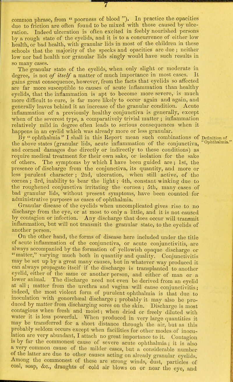 common phrase, from  poorness of blood ). In practice the opacities due to friction are often found to be mixed with those caused by ulce- ration. Indeed ulceration is often excited in feebly nourished persons by a rough state of the eyelids, and it is to a concurrence of either low health, or bad health, with granular lids in most of the children in these schools that the majority of the specks and opacities are due; neither low nor bad health nor granular lids singly would have such results in so many cases. The granular state of the eyelids, when only slight or moderate in degree, is not of itself a matter of much importance in most cases. It gains great consequence, however, from the facts that eyelids so affected are far more susceptible to causes of acute inflammation than healthy eyelids, that the inflammation is apt to become more severe, is much more difficult to cure, is far more likely to occur again and again, and generally leaves behind it an increase of the granular condition. Acute inflammation of a previously healthy conjunctiva is generally, except when of the severest type, a comparatively trivial matter ; inflammation relatively mild in degree often leads to serious consequences when it happens in an eyelid which was already more or less granular. By  ophthalmia I shall in this Report mean such combinations of Definition of the above states (granular lids, acute inflammation of the conjunctiva, Ophthalmia, and corneal damages due directly or indirectly to these conditions) as require medical treatment for their own sake, or isolation for the sake of others. The symptoms by which I have been guided are; 1st, the presence of discharge from the conjunctiva, its quantity, and more or less purulent character ; 2nd, ulceration, when still active, of the cornea ; 3rd, inability to bear the light ; 4th, constant winking due to the roughened conjunctiva irritating the cornea ; 5th, many cases of bad granular lids, without present symptoms, have been counted for administrative purposes as cases of ophthalmia. Granular disease of the eyelids when uncomplicated gives rise to no discharge from the eye, or at most to only a little, and it is not caused by contagion or infection. Any discharge that does occur will transmit inflammation, but will not transmit the granular state, to the eyelids of another person. On the other hand, the forms of disease here included under the title of acute inflammation of the conjunctiva, or acute conjunctivitis, are always accompanied by the formation of yellowish opaque discharge or matter, varying much both in quantity and quality. Conjunctivitis may be set up by a great many causes, but in whatever way produced it can always propagate itself if the discharge is transplanted to another eyelid, either of the same or another person, and either of man or a lower animal. The discharge need not even be derived from an eyelid at all ; matter from the urethra and vagina will cause conjunctivitis; indeed, the most violent form of purulent ophthalmia is that duo to inoculation with gonorrhceal discharge ; probably it may also be pro- duced by matter from discharging sores on the skin. Discharge is most contagious when fresh and moist; when dried or freely diluted with water it is less powerful. When produced in very large quantities it may be transferred for a short distance through the air, but as this probably seldom occurs except when facilities for other modes of inocu- lation are very abundant, I attach no great importance to it. Contagion is by far the commonest cause of severe acute ophthalmia; it is also a very common cause of the milder cases, but a considerable number of the latter are due to other causes acting on already granular eyelids Among the commonest of these are strong winds, dust, particles of coal, soap, &c, draughts of cold air blows on or near the eye, and