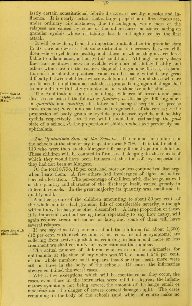 V lastly certain constitutional febrile diseases, especially measles and in- fluenza. It is nearly certain that :i large proportion of first attacks are, under ordinary circumstances, due to contagion, while most of the relapses are caused by some of the other causes mentioned acting on granular eyelids whose irritability has been heightened by the first attack. It will be evident, from the importance attached to the granular state in its various degrees, that some distinction is necessary between chil- dren whose eyelids are healthy and those in whom they are rendered liable to inflammatory action by this condition. Although no very sharp line can be drawn between eyelids which are absolutely healthy and others which are in the earliest stage of the granular disease, a separa- tion of considerable practical value can be made without any great difficulty between children whose eyelids are healthy and those who are predisposed to ophthalmia, both these groups being again distinguished from children with badly granular lids or with active ophthalmia. Definition of The  ophthalmic state (including evidences of present and past State »halmic disease) consists of the following factors; a. discharge differing much in quantity and quality, the latter not being susceptible of precise measurement; b. certain opacities and irregularities of the cornea; c. the proportion of badly granular eyelids, predisposed eyelids, and healthy eyelids respectively ; to these will be added in estimating the past state of a school, d. the proportion of children who have previously had ophthalmia. The Ophthalmic State of the Schools.—The number of children in the schools at the time of my inspection was 8,798. This total includes 119 who were then at the Margate Infirmary for metropolitan children. These children will be counted in future as belonging to the schools of which they would have been inmates at the time of my inspection if they had not been at Margate. Of the total 8,798, 12 per cent, had more or less conjunctival discharge when I saw them. A few others had intolerance of light and active corneal ulceration. The per-centage of children with discharge, as well as the quantity and character of the discharge itself, varied greatly in different schools. In the great majority its quantity was small and its quality mild. Another group of the children amounting to about 30 per cent, of the whole number had granular lids of considerable severity, although without any discharge or other discomfort. A large proportion of these, it is impossible without seeing them repeatedly to say how many, will again require treatment sooner or later, and some of them will have several relapses. roportion with If we say that 15 per cent, of all the children (or about 1,300) phthaimia. (12 per cent, with discharge and 3 per cent, for other symptoms) are suffering from active ophthalmia requiring isolation and more or less treatment we shall certainly not over-estimate the number. The actual number of children who were in the infirmaries for ophthalmia at the time of my visits was 579, or about 6' 5 per cent, of the whole number; so it appears that 8 or 9 per cent, more were still at large in the body of the schools. Of course the infirmaries always contained the worst cases. With a few exceptions which will be mentioned as they occur, the cases, even those in the infirmaries, were mild in degree; the inflam- matory symptoms not being severe, the amount of discharge small or moderate and the danger of severe corneal damage slight. The cases remaining in the body of the schools (and which of course make no